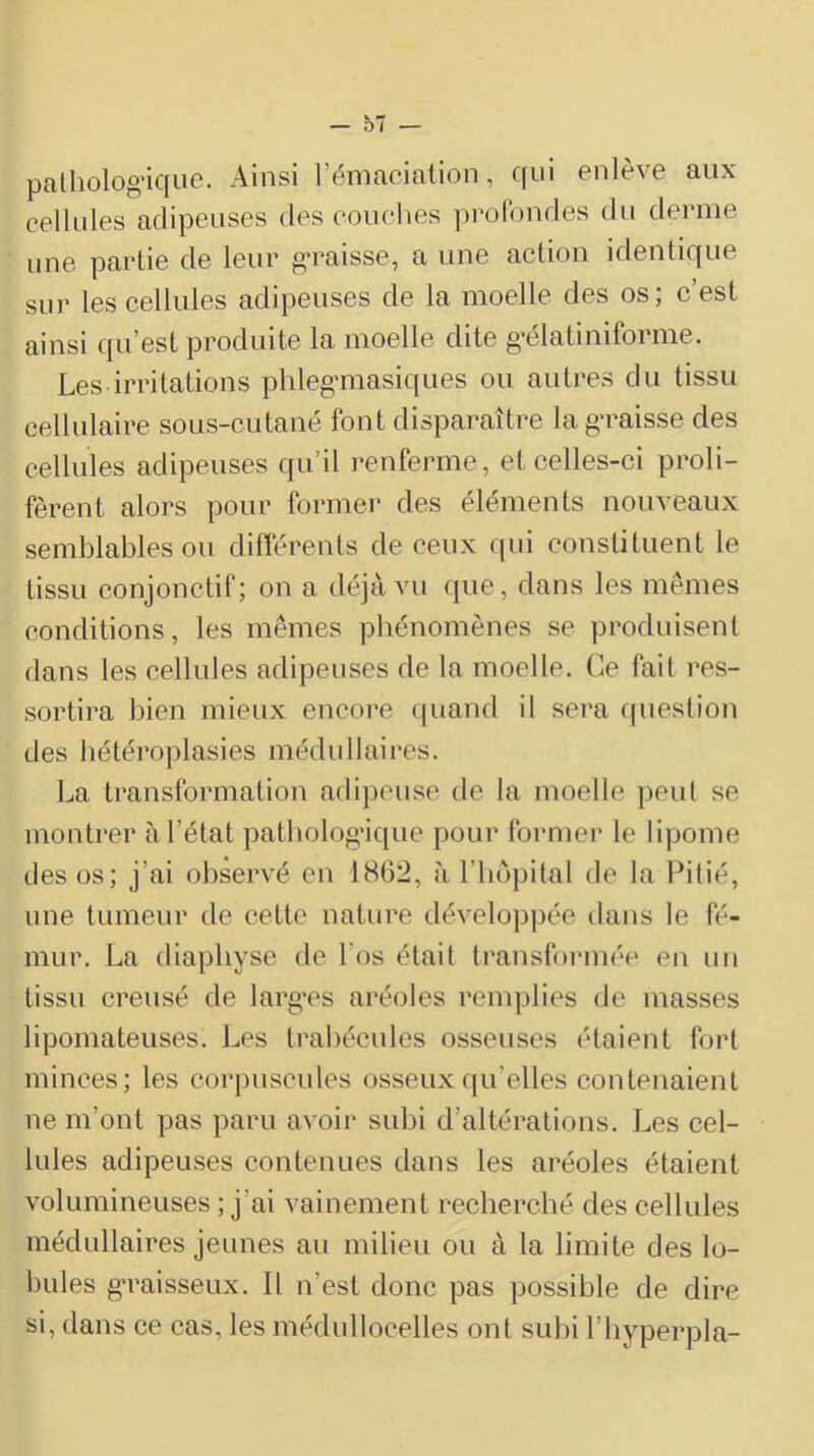 patliolog’ique. Ainsi l’émacialion, qui enlève aux cellules adipeuses des couches profondes du derme une partie de leur ga-aisse, a une action identique sur les cellules adipeuses de la moelle des os; c’est ainsi qu’est produite la moelle dite g’élatiniforme. Les irritations phleg*masiques ou autres du tissu cellulaire sous-cutané font disparaître la ga^aisse des cellules adipeuses qu’il renferme, et celles-ci proli- fèrent alors pour former des éléments nouveaux semblables ou différents de ceux qui constituent le tissu conjonctif; on a déjà vu que, dans les memes conditions, les mêmes phénomènes se produisent dans les cellules adipeuses de la moelle. Ce fait res- sortira bien mieux encore quand il sera question des bétéroplasies médullaires. La transformation adipeuse de la moelle peut se montrer à l’état patbolog’ique pour former le lipome des os; j’ai observé en 1862, à l’hôpital de la Pitié, une tumeur de cette nature développée dans le fé- mur. La diaphyse de l’os était transformée en un tissu creusé de larg’cs aréoles remplies de masses lipomateuses. Les trahécules osseuses étaient fort minces; les corpuscules osseuxf[u’elles contenaient ne m’ont pas paru avoir subi d’altérations. Les cel- lules adipeuses contenues dans les aréoles étaient volumineuses ; j’ai vainement recherché des cellules médullaires jeunes au milieu ou à la limite des lo- bules g’raisseux. Il n’est donc pas possible de dire si, dans ce cas, les médullocelles ont subi l’hyperpla-