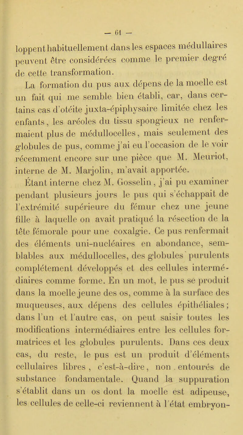 — 01 - loppent habituellement dans les espaces médullaires peuvent être considérées comme le premier deg’ré de cette transformation. La formation du pus aux dépens de la moelle est un fait qui me semble bien établi, car, dans cer- tains cas d’otéite juxta-épipbysaire limitée chez les enfants, les aréoles du tissu spongneux ne renfer- maient plus de médullocelles, mais seulement des gdobules de pus, comme j’ai eu l’occasion de le voir récemment encore sur une pièce que M. Meuriot, interne de M. Marjolin, m’aA^ait apportée. Étant interne chez M. Gosselin , j’ai pu examiner pendant plusieurs jours le pus qui s’échappait de l’extrémité supérieure du fémur chez une jeune fille à laquelle on avait praticjué la résection de la tête fémorale pour une coxalg’ie. Ce pus renfermait des éléments uni-nucléaires en abondance, sem- blables aux médullocelles, des gdobules purulents complètement développés et des cellules intermé- diaires comme forme. En un mot, le pus se ])roduit dans la moelle jeune des os, comme à la surface des muqueuses, aux dépens des cellules épithéliales; dans l’un et l’autre cas, on peut saisir toutes les modifications intermédiaires entre les cellules for- matrices et les g'iobules purulents. Dans ces deux cas, du reste, le pus est un produit d’éléments cellulaires libres , c’est-à-dire, non . entourés de substance fondamentale. Quand la suppuration s’établit dans un os dont la moelle est adipeuse, les cellules de celle-ci reviennent à l’état embryon-