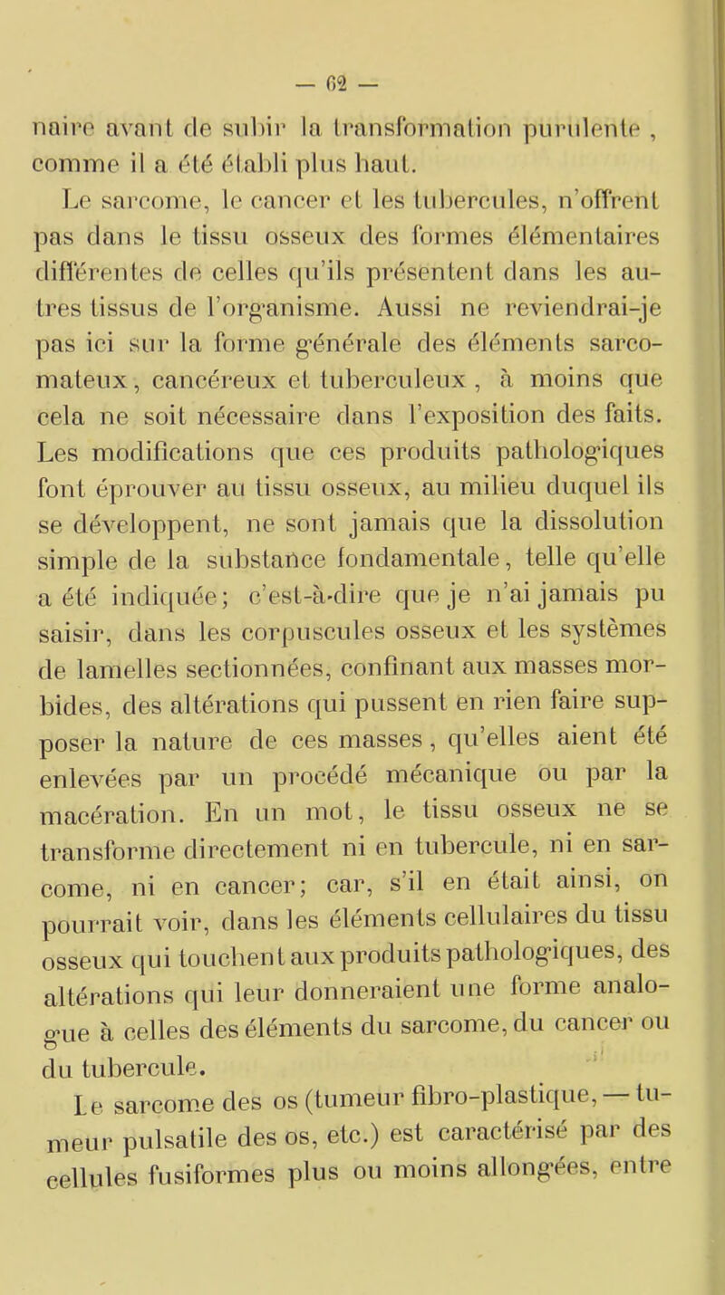 — 02 — nniro avant de snl)ir la Iranslbrmalion purulente , comme il a été établi plus haut. Le sai'come, le cancer et les tiiljercules, n’offrent pas clans le tissu osseux des formes élémentaires différentes de celles cpi’ils présentent dans les au- tres tissus de rorg’anisme. Aussi ne reviendrai-je pas ici sur la forme g-énérale des éléments sarco- mateux, cancéreux et tuberculeux , à moins cjue cela ne soit nécessaire dans l’exposition des faits. Les modifications que ces produits patliolog*iques font éprouver au tissu osseux, au milieu duquel ils se développent, ne sont jamais cjue la dissolution simple de la substance fondamentale, telle cju’elle a été indic[uée; c’est-à-dire c|ue je n’ai jamais pu saisir, dans les corpuscules osseux et les systèmes de lamelles sectionnées, confinant aux masses mor- bides, des altérations qui pussent en rien faire sup- poser la nature de ces masses, qu’elles aient été enlevées par un procédé mécanic[ue ou par la macération. En un mot, le tissu osseux ne se transforme directement ni en tubercule, ni en sar- come, ni en cancer; car, s’il en était ainsi, on pourrait voir, dans les éléments cellulaires du tissu osseux c|ui touchent aux produits patbolog’icjues, des altérations qui leur donneraient une forme analo- o’ue à celles des éléments du sarcome, du cancer ou G i' du tubercule. Le sarcome des os (tumeur fibro-plastique, — tu- meui- pulsatile des os, etc.) est caractérisé par des cellules fusiformes plus ou moins allonfrées, entre