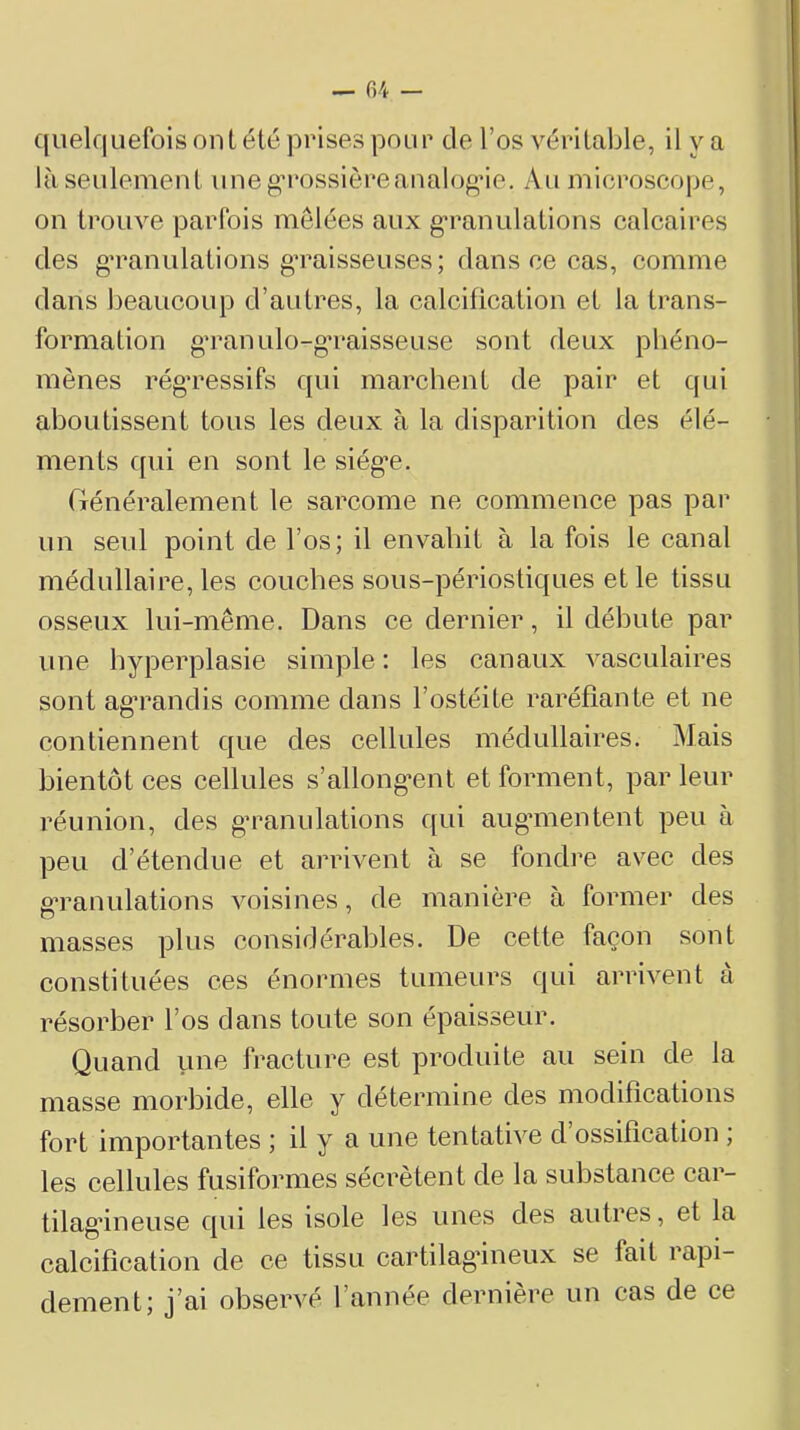 ((uelquefois ont élé prises pour de l’os véritable, il va là seulement uneg’rossièreanalog’ie. Au microscope, on trouve parfois mêlées aux g’ranulations calcaires des g’ranulations gTaisseuses; dans ce cas, comme dans beaucoup d’autres, la calcification et la trans- formation gTanulo-gTaisseuse sont deux phéno- mènes rég’ressifs qui marchent de pair et qui aboutissent tous les deux à la disparition des élé- ments qui en sont le siég*e. riénéralement le sarcome ne commence pas par un seul point de l’os; il envahit à la fois le canal médullaire, les couches sous-périostiques et le tissu osseux lui-même. Dans ce dernier, il débute par une hyperplasie simple : les canaux vasculaires sont ag’randis comme dans l’ostéite raréfiante et ne contiennent que des cellules médullaires. Mais bientôt ces cellules s’allong’ent et forment, par leur réunion, des g’ranulations qui augmentent peu à peu d’étendue et arrivent à se fondre avec des g’ranulations voisines, de manière à former des masses plus considérables. De cette façon sont constituées ces énormes tumeurs qui arrivent à résorber l’os dans toute son épaisseur. Quand fracture est produite au sein de la masse morbide, elle y détermine des modifications fort importantes ; il y a une tentative d ossification , les cellules fusiformes sécrètent de la substance car- tilagineuse qui les isole les unes des autres, et la calcification de ce tissu cartilagineux se fait rapi- dement; j’ai observé l’année dernière un cas de ce