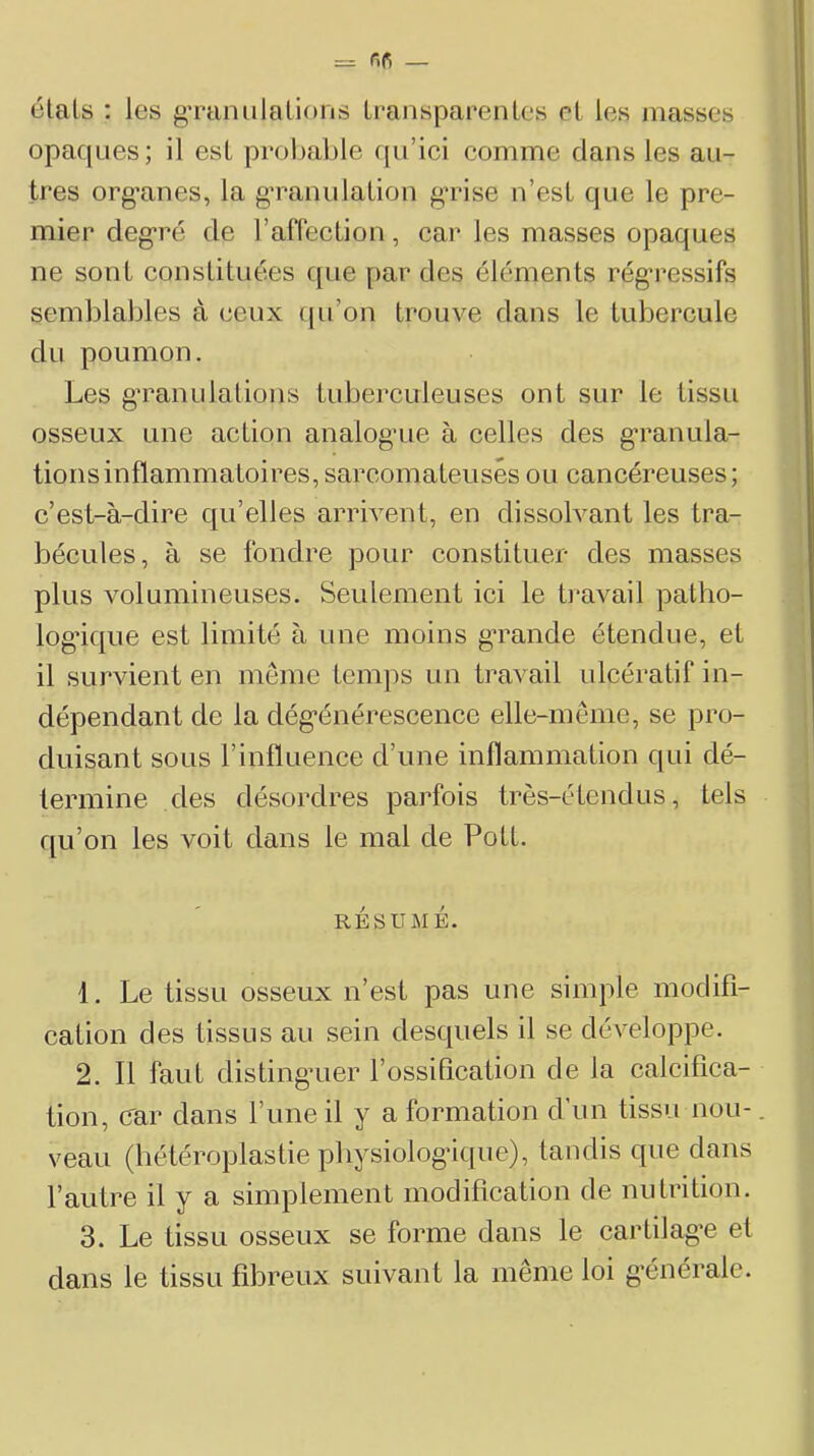 étals : les gTaiiiilalions transparentes et les masses opaques; il est probable qu’ici comme clans les au- tres org’anes, la g’ranulation g’rise n’est que le pre- mier degré de rafléction, car les masses opaques ne sont constituées c[ue [>ar des éléments rég'ressifs semblables à ceux cju’on trouve dans le tubercule du poumon. Les granulations tubei’culeuses ont sur le tissu osseux une action analogrie à celles des g*ranula- tionsinflammatoires, sarcomateuses ou cancéreuses; c’est-à-dire c{u’elles arrivent, en dissolvant les tra- bécules, à se fondre pour constituer des masses plus volumineuses. Seulement ici le ti’avail patho- log’icjue est limité à une moins grande étendue, et il survient en meme temps un travail ulcératif in- dépendant de la dég*énérescence elle-même, se pro- duisant sous l’influence d’une inflammation qui dé- termine clés désordres parfois très-étendus, tels qu’on les voit clans le mal de Pott. RÉSUMÉ. 1. Le tissu osseux n’est pas une simple modifi- cation des tissus au sein desquels il se développe. 2. 11 faut clisting’uer l’ossification de la calcifica- tion, car clans l’une il y a formation d’un tissu non-. veau (hétéroplastie pliysiolog’ique), tandis que clans l’autre il y a simplement modification de nutrition. 3. Le tissu osseux se forme dans le cartilag’e et clans le tissu fibreux suivant la même loi g-énérale.