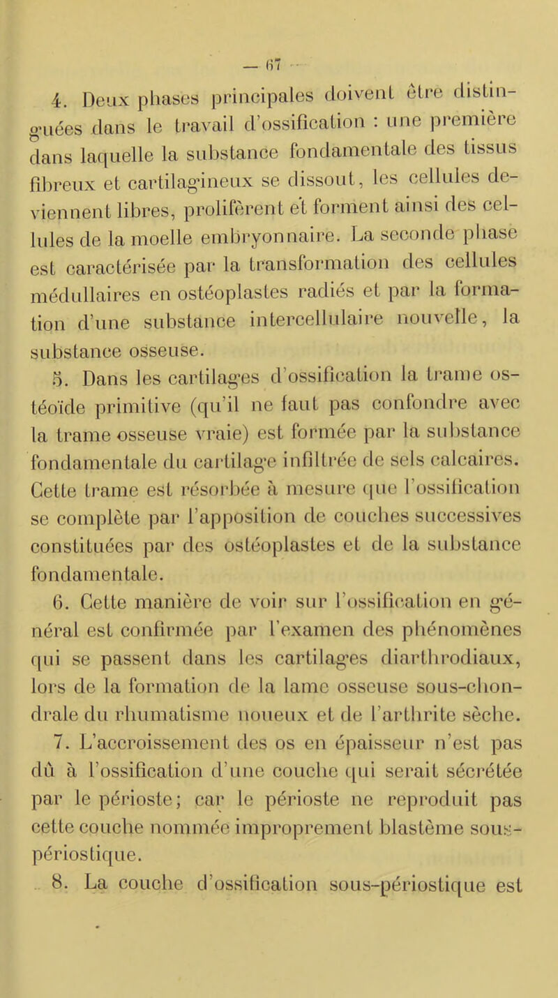 4. Deux phases principales doivenl cire distiii- g’iiées dans le travail d’ossification : une première dans laquelle la substance fondamentale des tissus filireux et cartilagineux se dissout, les cellules de- viennent libres, prolifèrent et forment ainsi des cel- lules de la moelle embryonnaire. La seconde phase est caractérisée par la transformation des cellules médullaires en ostéoplastes radiés et par la forma- tion d’une substance intercellulaire nouvelle, la substance osseuse. .5. Dans les cartilag*es d’ossdication la trame os- téoïde primitive (qu’il ne faut pas confondre avec la trame osseuse vraie) est formée par la substance fondamentale du cartilag'c infiltrée de sels calcaires. Cette trame est résorbée à mesure (pie l’ossilication se complète par l’apposition de couches successives constituées par des ostéoplastes et de la substance fondamentale. 6. Cette manière de voir sur l’ossifîc'ation en g*é- néral est confirmée par l’examen des phénomènes qui se passent dans les cartilag’es diartbrodiaiix, lors de la formation de la lame osseuse sous-ebon- drale du rhumatisme noueux et de l’arthrite sèche. 7. L’accroissement des os en épaisseur n’est pas dii à l’ossification d’une couche ([ui serait sécrétée par le périoste; cai* le périoste ne reproduit pas cette couche nommée improprement blastème sous- périostique. 8. La couche d’ossification sous-périostique est