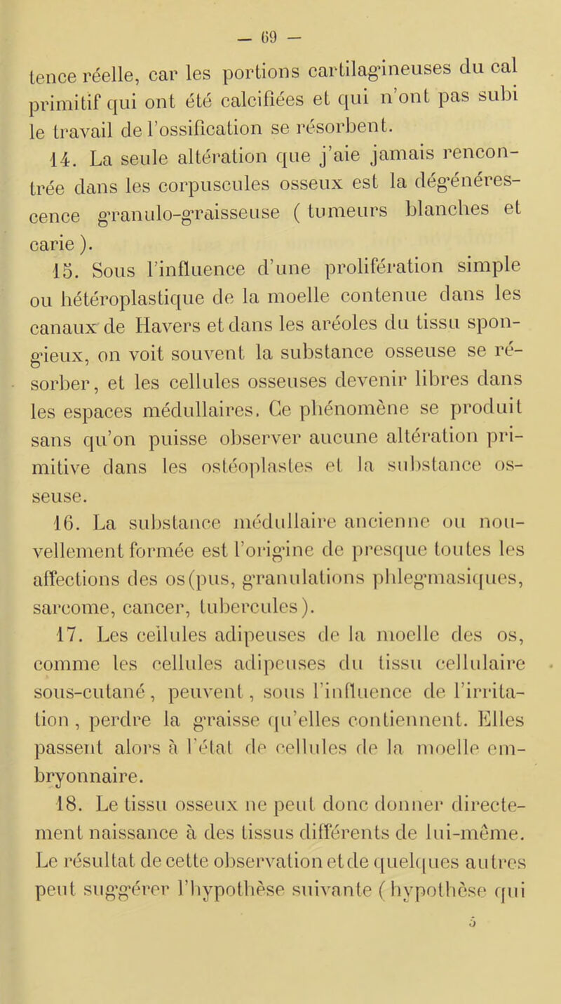 - Ü9 - lence réelle, car les portions cartilagâneuses du cal primitif qui ont été calcifiées et qui n ont pas subi le travail de l’ossification se résorbent. 14. La seule altération que j’aie jamais rencon- trée dans les corpuscules osseux est la dég’énéres- cence g’ranulo-g’raisseuse ( tumeurs blanches et carie ). 15. Sous l’influence d’une prolifération simple ou hétéroplastique de la moelle contenue dans les canaux de Havers et dans les aréoles du tissu spon- gieux, on voit souvent la substance osseuse se ré- sorber, et les cellules osseuses devenir libres dans les espaces médullaires. Ce phénomène se produit sans qu’on puisse observer aucune altération pri- mitive dans les os(éo])lasles et la substance os- seuse. 16. La substance médidlaire ancienne ou nou- vellement formée est l’orig’ine de pres([ue toutes les atfections des os (pus, g'ranulations ])hlegMnasi([ues, sarcome, cancer, tubercules). 17. Les cellules adipeuses de la moelle des os, comme les cellules adipeuses du tissu cellulaire sous-cutané, peuvent , sous l’intluence de l’irrita- tion , perdre la g’raisse ([u’elles contiennent. Elles passent alors a l'étal fie celbdes de la moelle em- bryonnaire. 18. Le tissu osseux ne peut donc donner directe- ment naissance à des tissus différents de lui-meme. Le résultat de cette observation et de quel([ues autres peut sug’g'érer fhypotbèse suivante (bypotbcse qui
