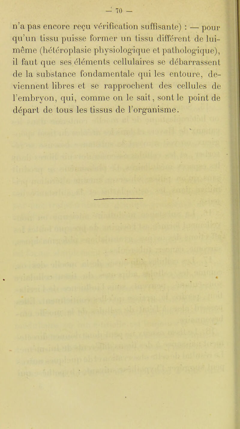 n’a pas encore reçu vérificalion suffisante) : — pour qu’un tissu puisse former un tissu différent de lui- même (hétéroplasie physiolog’ique et pathologique), il faut que ses éléments cellulaires se débarrassent de la substance fondamentale qui les entoure, de- viennent libres et se rapprochent des cellules de l’embryon, qui, comme on le sait, sont le point de départ de tous les tissus de l’org’anisme.
