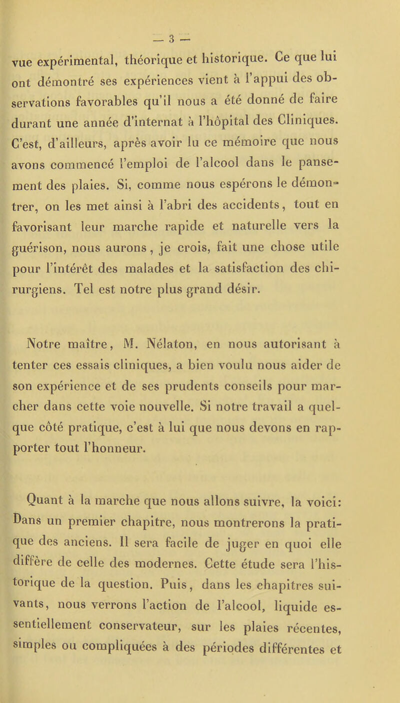 vue expérimental, théorique et historique. Ce que lui ont démontré ses expériences vient à 1 appui des ob- servations favorables qu’il nous a été donné de faire durant une année d’internat à l’hôpital des Cliniques. C’est, d’ailleurs, après avoir lu ce mémoire que nous avons commencé l’emploi de l’alcool dans le panse- ment des plaies. Si, comme nous espérons le démon» trer, on les met ainsi à l’abri des accidents, tout en favorisant leur marche rapide et naturelle vers la guérison, nous aurons, je crois, fait une chose utile pour l’intérêt des malades et la satisfaction des chi- rurgiens. Tel est notre plus grand désir. Notre maître, M. Nélaton, en nous autorisant à tenter ces essais cliniques, a bien voulu nous aider de son expérience et de ses prudents conseils pour mar- cher dans cette voie nouvelle. Si notre travail a quel- que côté pratique, c’est à lui que nous devons en rap- porter tout l’honneur. Quant à la marche que nous allons suivre, la voici: Dans un premier chapitre, nous montrerons la prati- que des anciens. 11 sera facile de juger en quoi elle diffère de celle des modernes. Cette étude sera l’his- torique de la question. Puis, dans les chapitres sui- vants, nous verrons l’action de l’alcool, liquide es- sentiellement conservateur, sur les plaies récentes, simples ou compliquées à des périodes différentes et