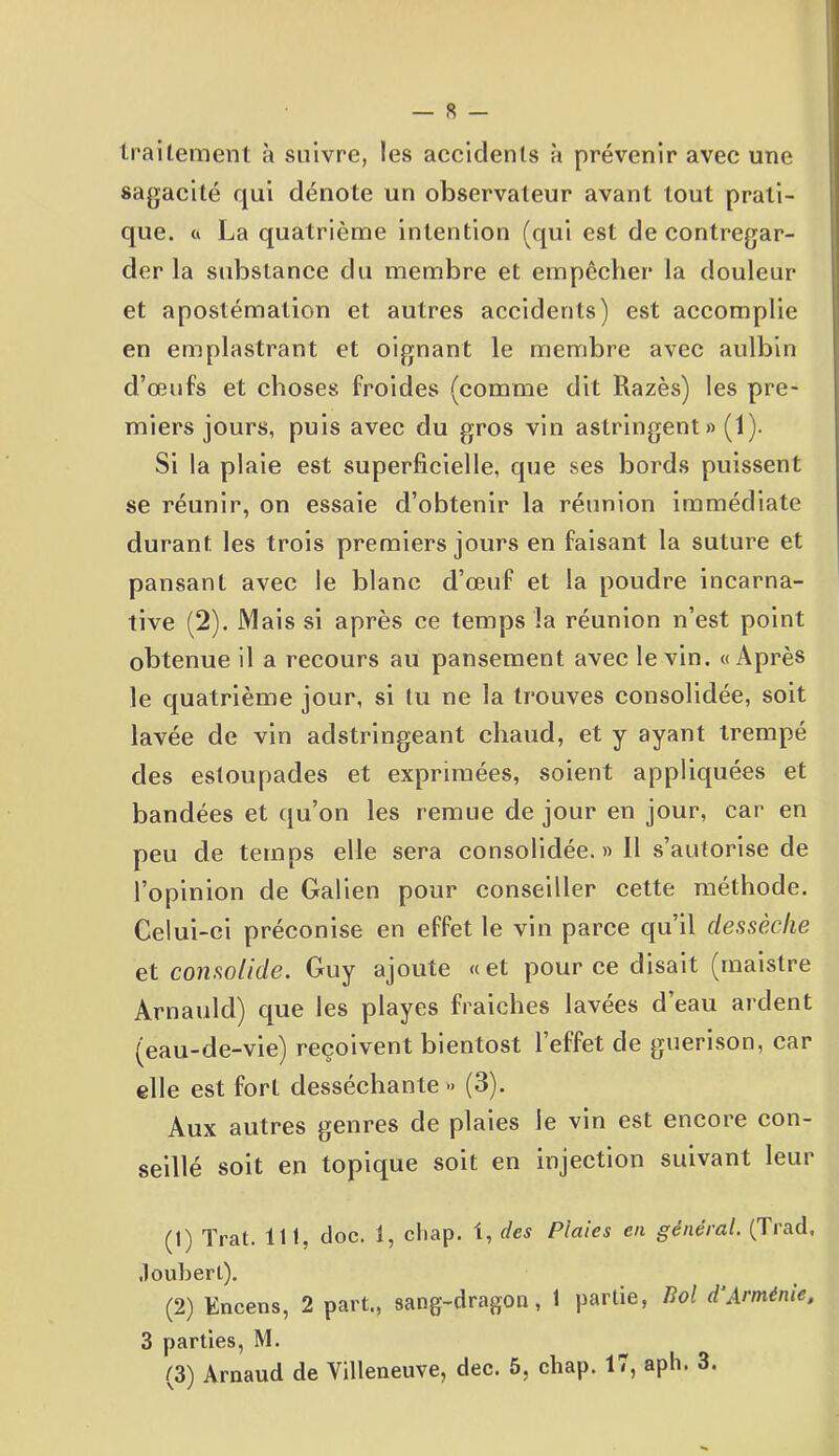 — 8 — traitement à suivre, les accidents à prévenir avec une sagacité qui dénote un observateur avant tout prati- que. a La quatrième intention (qui est de contregar- der la substance du membre et empêcher la douleur et apostémalion et autres accidents) est accomplie en emplastrant et oignant le membre avec aulbin d’œufs et choses froides (comme dit Razès) les pre- miers jours, puis avec du gros vin astringent » (1). Si la plaie est superficielle, que ses bords puissent se réunir, on essaie d’obtenir la réunion immédiate durant les trois premiers jours en faisant la suture et pansant avec le blanc d’œuf et la poudre incarna- tive (2). Mais si après ce temps la réunion n’est point obtenue il a recours au pansement avec le vin. «Après le quatrième jour, si tu ne la trouves consolidée, soit lavée de vin adstringeant chaud, et y ayant trempé des estoupades et exprimées, soient appliquées et bandées et qu’on les remue de jour en jour, car en peu de temps elle sera consolidée.» Il s’autorise de l’opinion de Galien pour conseiller cette méthode. Celui-ci préconise en effet le vin parce qu’il dessèche et consolide. Guy ajoute «et pour ce disait (maistre Arnauld) que les playes fraiehes lavées d eau ardent (eau-de-vie) reçoivent bientost l’effet de guérison, car elle est fort desséchante » (3). Aux autres genres de plaies le vin est encore con- seillé soit en topique soit en injection suivant leur (1) ïrat. lit, doc. 1, chap. t, des Plaies en général. (Trad, Jouberl). (2) K incens, 2 part., sang-dragon, 1 partie, Bol d1 2 3 Arménie, 3 parties, M.