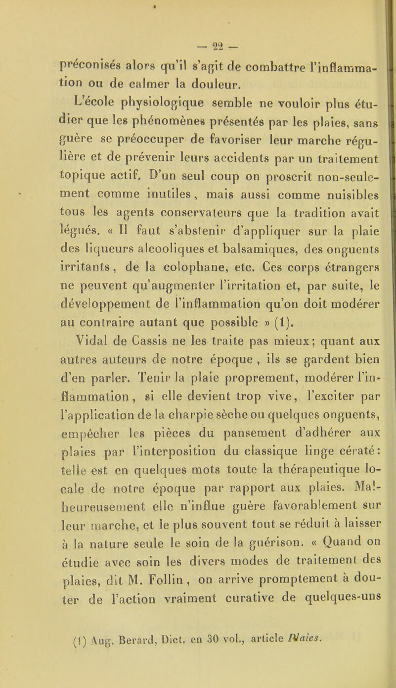 préconisés alors qu’il s’agit de combattre l’inflamma- tion ou de calmer la douleur. L’école physiologique semble ne vouloir plus étu- dier que les phénomènes présentés par les plaies, sans guère se préoccuper de favoriser leur marche régu- lière et de prévenir leurs accidents par un traitement topique actif. D’un seul coup on proscrit non-seule- ment comme inutiles, mais aussi comme nuisibles tous les agents conservateurs que la tradition avait légués. « Il faut s’abstenir d’appliquer sur la plaie des liqueurs alcooliques et balsamiques, des onguents irritants, de la colophane, etc. Ces corps étrangers ne peuvent qu’augmenter l’irritation et, par suite, le développement de l'inflammation qu’on doit modérer au contraire autant que possible » (1). Vidal de Cassis ne les traite pas mieux; quant aux autres auteurs de notre époque , ils se gardent bien d’en parler. Tenir la plaie proprement, modérer l’in- flammation, si elle devient trop vive, l’exciter par l’application de la charpie sèche ou quelques onguents, empêcher les pièces du pansement d’adhérer aux plaies par l’interposition du classique linge cératé : telle est en quelques mots toute la thérapeutique lo- cale de notre époque par rapport aux plaies. Mal- heureusement elle n’influe guère favorablement sur leur marche, et le plus souvent tout se réduit à laisser à la nature seule le soin de la guérison. « Quand on étudie avec soin les divers modes de traitement des plaies, dit M. Follin , on arrive promptement à dou- ter de Faction vraiment curative de quelques-uns (I) Aug. Berard, Dict. en 30 vol., article PJaics.