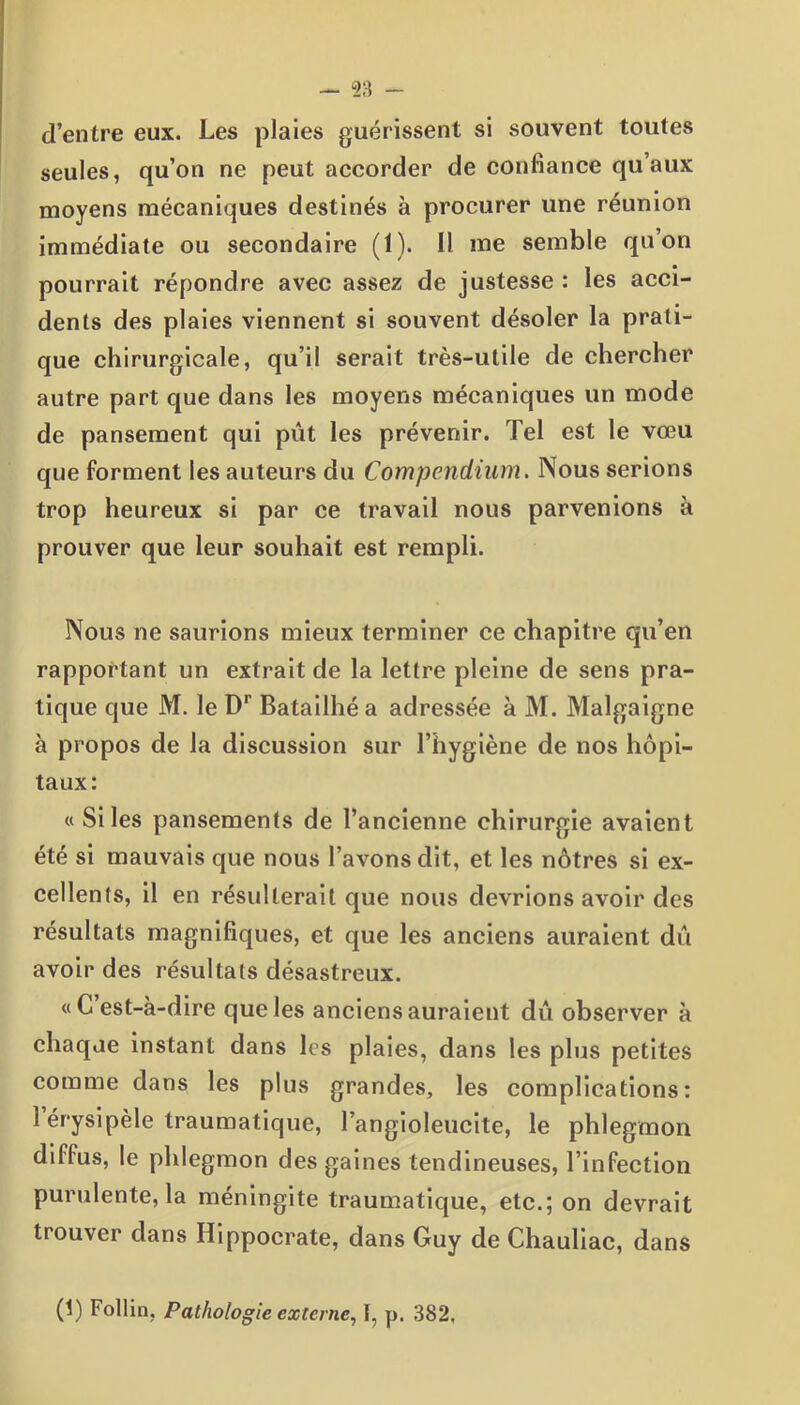 ~ 23 - d’entre eux. Les plaies guérissent si souvent toutes seules, qu’on ne peut accorder de confiance qu’aux moyens mécaniques destinés à procurer une réunion immédiate ou secondaire (1). Il me semble qu’on pourrait répondre avec assez de justesse : les acci- dents des plaies viennent si souvent désoler la prati- que chirurgicale, qu’il serait très-utile de chercher autre part que dans les moyens mécaniques un mode de pansement qui pût les prévenir. Tel est le vœu que forment les auteurs du Compendium. Nous serions trop heureux si par ce travail nous parvenions à prouver que leur souhait est rempli. Nous ne saurions mieux terminer ce chapitre qu’en rapportant un extrait de la lettre pleine de sens pra- tique que M. le Dr Batailhéa adressée à M. Malgaigne à propos de la discussion sur l’hygiène de nos hôpi- taux: « Si les pansements de l’ancienne chirurgie avaient été si mauvais que nous l’avons dit, et les nôtres si ex- cellents, il en résulterait que nous devrions avoir des résultats magnifiques, et que les anciens auraient dû avoir des résultats désastreux. «C’est-à-dire que les anciens auraient dû observer à chaque instant dans les plaies, dans les plus petites comme dans les plus grandes, les complications: 1 érysipèle traumatique, l’angioleucite, le phlegmon diffus, le phlegmon des gaines tendineuses, l’infection purulente, la méningite traumatique, etc.; on devrait trouver dans Hippocrate, dans Guy de Chauliac, dans