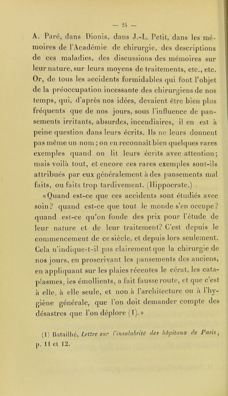 — 24 — A. Paré, clans Dionis, dans J.-L. Petit, dans les mé- moires de l’Académie de chirurgie, des descriptions de ces maladies, des discussions des mémoires sur leur nature, sur leurs moyens de traitements, etc., etc. Or, de tous les accidents formidables qui font l’objet de la préoccupation incessante des chirurgiens de nos temps, qui, d’après nos idées, devaient être bien plus fréquents que de nos jours, sous l’influence de pan- sements irritants, absurdes, incendiaires, il en est à peine question dans leurs écrits. Ils ne leurs donnent pas même un nom ; on en reconnaît bien quelques rares exemples quand on lit leurs écrits avec attention; mais voilà tout, et encore ces rares exemples sont-ils attribués par eux généralement à des pansements mal faits, ou faits trop tardivement. (Hippocrate.) . «Quand est-ce que ces accidents sont étudiés avec soin? quand est-ce que tout le monde s’en occupe? quand est-ce qu’on fonde des prix pour l'étucle de leur nature et de leur traitement? C’est depuis le commencement de ce siècle, et depuis lors seulement. Cela n’indique-t-il pas clairement que la chirurgie de nos jours, en proscrivant les pansements des anciens, en appliquant sur les plaies récentes le cérat, les cata- plasmes, tes émollients, a fait fausse route, et que c’est à elle, à elle seule, et non à l’architecture ou à l’hy- giène générale, que l’on doit demander compte des désastres que l’on déplore (1). » (1) Batailhé, Lettre sur l’insalubrité des hôpitaux de Paris,