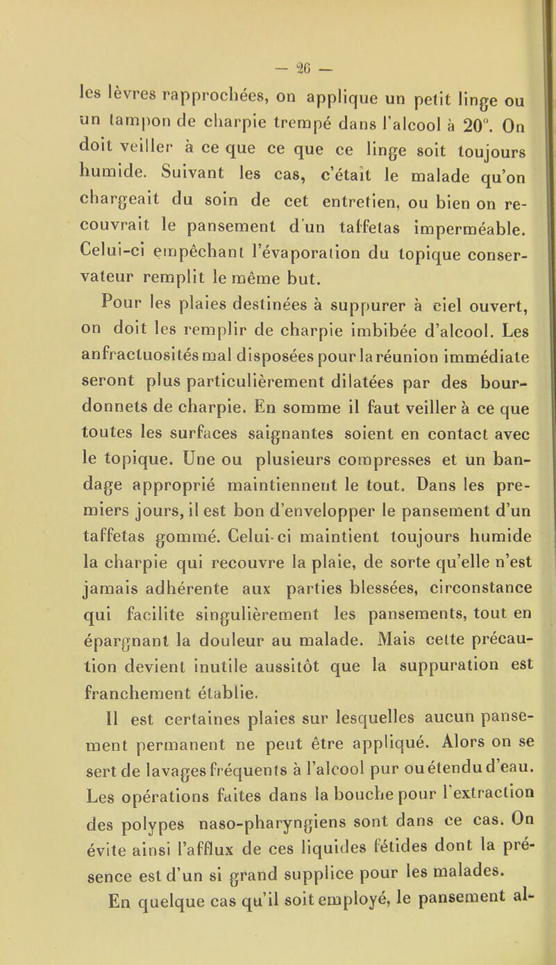 les lèvres rapprochées, on applique un petit linge ou un tampon de charpie trempé dans l’alcool à 20°. On doit veiller à ce que ce que ce linge soit toujours humide. Suivant les cas, c’était le malade qu’on chargeait du soin de cet entretien, ou bien on re- couvrait le pansement d un taffetas imperméable. Celui-ci empêchant l’évaporation du topique conser- vateur remplit le même but. Pour les plaies destinées à suppurer à ciel ouvert, on doit les remplir de charpie imbibée d’alcool. Les anfractuosités mal disposées pour la réunion immédiate seront plus particulièrement dilatées par des bour- donnets de charpie. En somme il faut veillera ce que toutes les surfaces saignantes soient en contact avec le topique. Une ou plusieurs compresses et un ban- dage approprié maintiennent le tout. Dans les pre- miers jours, il est bon d’envelopper le pansement d’un taffetas gommé. Celui-ci maintient toujours humide la charpie qui recouvre la plaie, de sorte qu’elle n’est jamais adhérente aux parties blessées, circonstance qui facilite singulièrement les pansements, tout en épargnant la douleur au malade. Mais celte précau- tion devient inutile aussitôt que la suppuration est franchement établie. 11 est certaines plaies sur lesquelles aucun panse- ment permanent ne peut être appliqué. Alors on se sert de lavages fréquents à l’alcool pur ou étendu d eau. Les opérations faites dans la bouche pour l'extraction des polypes naso-pharyngiens sont dans ce cas. On évite ainsi l’afflux de ces liquides fétides dont la pré- sence est d’un si grand supplice pour les malades. En quelque cas qu’il soit employé, le pansement al-