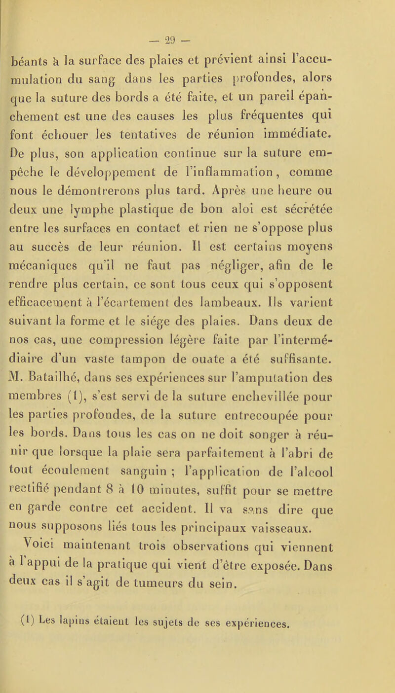 — “29 - béants h la surface des plaies et prévient ainsi l’accu- mulation du sang dans les parties profondes, alors que la suture des bords a été faite, et un pareil épan- chement est une des causes les plus fréquentes qui font échouer les tentatives de réunion immédiate. De plus, son application continue sur la suture em- pêche le développement de l’inflammation, comme nous le démontrerons plus tard. Après une heure ou deux une lymphe plastique de bon aloi est sécrétée entre les surfaces en contact et rien ne s’oppose plus au succès de leur réunion. Il est certains moyens mécaniques qu’il ne faut pas négliger, afin de le rendre plus certain, ce sont tous ceux qui s’opposent efficacement à l’écartement des lambeaux. Ils varient suivant la forme et le siège des plaies. Dans deux de nos cas, une compression légère faite par l’intermé- diaire d’un vaste tampon de ouate a été suffisante. M. Batailhé, dans ses expériences sur l’amputation des membres (1), s’est servi de la suture enchevillée pour les parties profondes, de la suture entrecoupée pour les bords. Dans tous les cas on ne doit songer à réu- nir que lorsque la plaie sera parfaitement à l’abri de tout écoulement sanguin ; l’application de l’alcool rectifié pendant 8 à 10 minutes, suffit pour se mettre en garde contre cet accident. Il va s.^.ns dire que nous supposons liés tous les principaux vaisseaux. Voici maintenant trois observations qui viennent à 1 appui de la pratique qui vient d etre exposée. Dans deux cas il s’agit de tumeurs du sein. (I) Les lapins étaient les sujets de ses expériences.