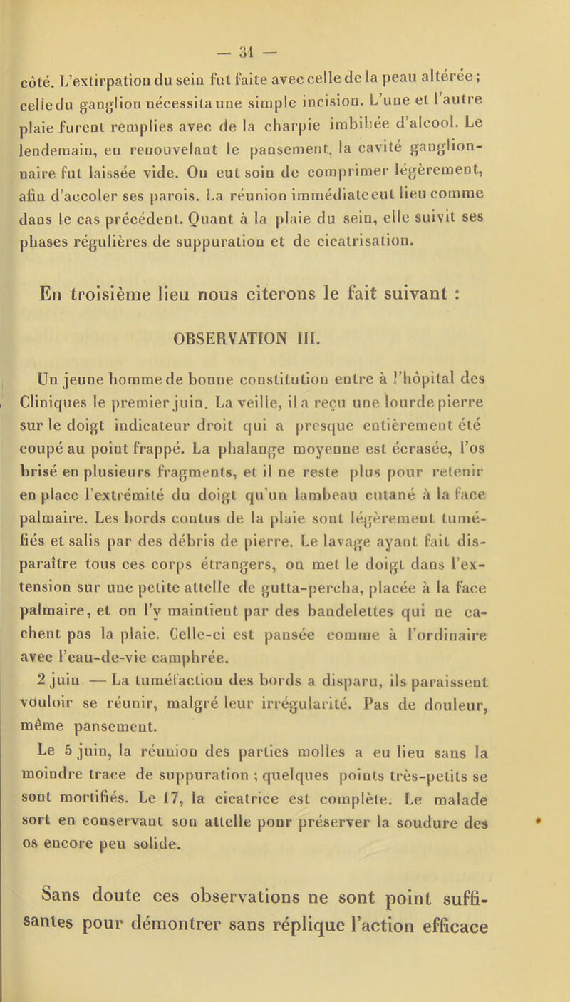 côté. L’extirpation du sein fut faite aveecelledela peau altérée; celledu ganglion nécessita une simple incision. L’une et 1 autre plaie furent remplies avec de la charpie imbibée d’alcool. Le lendemain, en renouvelant le pansement, la cavité ganglion- naire fut laissée vide. Ou eut soiu de comprimer légèrement, alla d’accoler ses parois. La réunion immédiateeut lieu comme dans le cas précédent. Quant à la plaie du sein, elle suivit ses phases régulières de suppuration et de cicatrisation. En troisième lieu nous citerons le fait suivant : OBSERVATION III. Un jeune homme de bonne constitution entre à l’hôpital des Cliniques le premier juin. La veille, il a reçu une lourde pierre sur le doigt indicateur droit qui a presque entièrement été coupé au point frappé. La phalange moyenne est écrasée, l’os brisé en plusieurs fragments, et il ne reste plus pour retenir en place l’extrémité du doigt qu’un lambeau cutané à la face palmaire. Les bords conlus de la plaie sont légèrement tumé- fiés et salis par des débris de pierre. Le lavage ayant fait dis- paraître tous ces corps étrangers, on met le doigt dans l’ex- tension sur une petite attelle de gutta-percha, placée à la face palmaire, et on l’y maintient par des bandelettes qui ne ca- chent pas la plaie. Celle-ci est pansée eomme à l’ordinaire avec l’eau-de-vie camphrée. 2 juin — La tuméfaction des bords a disparu, ils paraissent vouloir se réunir, malgré leur irrégularité. Pas de douleur, même pansement. Le 5 juin, la réunion des parties molles a eu lieu sans la moindre trace de suppuration ; quelques points très-petits se sont mortifiés. Le 17, la cicatrice est complète. Le malade sort en conservant son attelle pour préserver la soudure des os encore peu solide. Sans doute ces observations ne sont point suffi- santes pour démontrer sans réplique l’action efficace