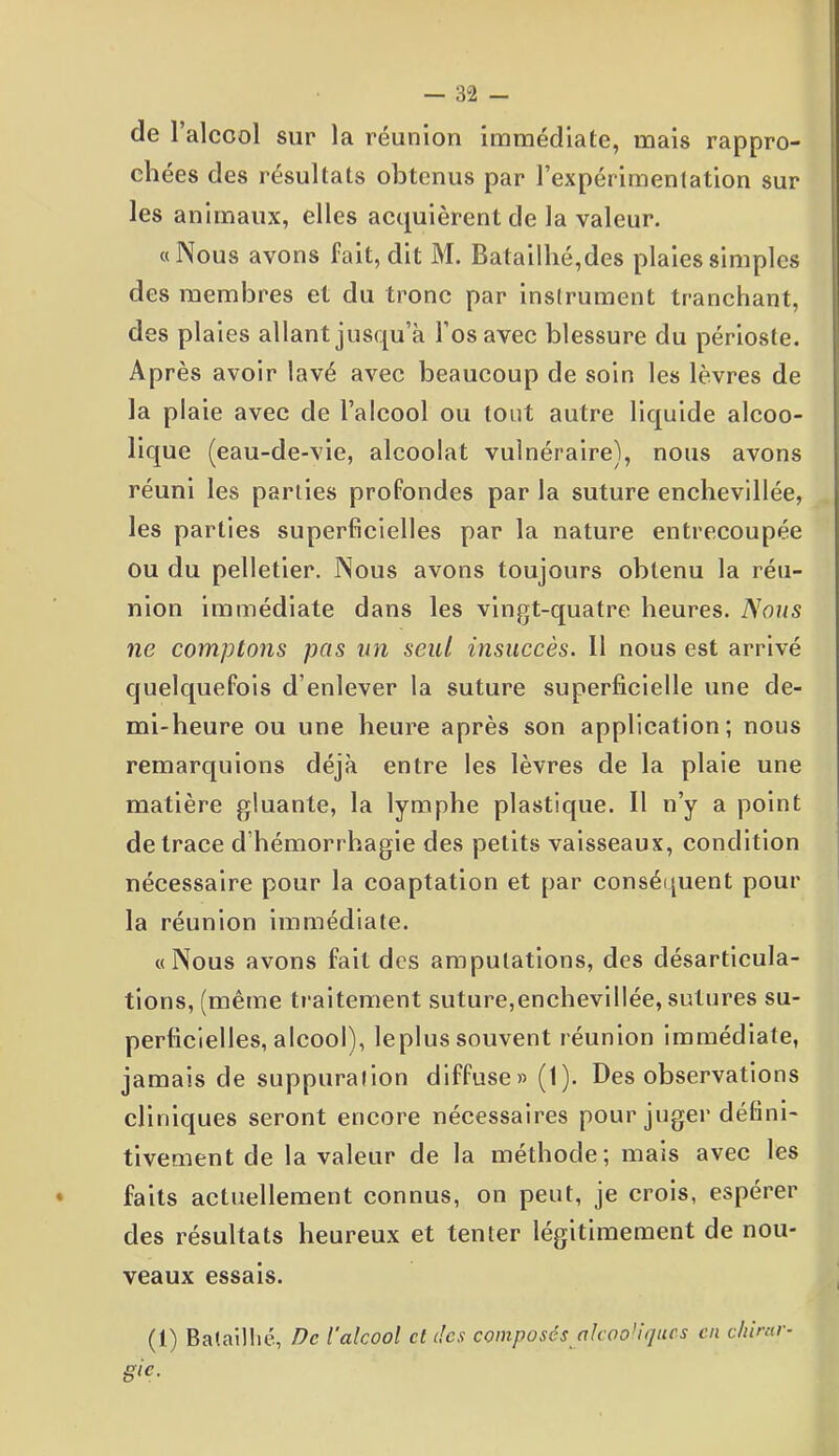 de l’alccol sur la réunion immédiate, mais rappro- chées des résultats obtenus par l’expérimentation sur les animaux, elles acquièrent de la valeur. «Nous avons fait, dit M. Batailhé,des plaies simples des membres et du tronc par instrument tranchant, des plaies allant jusqu’à l’os avec blessure du périoste. Après avoir lavé avec beaucoup de soin les lèvres de la plaie avec de l’alcool ou tout autre liquide alcoo- lique (eau-de-vie, alcoolat vulnéraire), nous avons réuni les parties profondes parla suture enchevillée, les parties superficielles par la nature entrecoupée ou du pelletier. Nous avons toujours obtenu la réu- nion immédiate dans les vingt-quatre heures. Nous ne comptons pas un seul insuccès. Il nous est arrivé quelquefois d'enlever la suture superficielle une de- mi-heure ou une heure après son application; nous remarquions déjà entre les lèvres de la plaie une matière gluante, la lymphe plastique. Il n’y a point de trace d hémorrhagie des petits vaisseaux, condition nécessaire pour la coaptation et par conséquent pour la réunion immédiate. «Nous avons fait des amputations, des désarticula- tions, (même traitement suture,enchevillée, sutures su- perficielles, alcool), leplus souvent réunion immédiate, jamais de suppuration diffuse» (1). Des observations cliniques seront encore nécessaires pour juger défini- tivement de la valeur de la méthode; mais avec les faits actuellement connus, on peut, je crois, espérer des résultats heureux et tenter légitimement de nou- veaux essais. (1) Bataillié, De l’alcool et des composés alcooliques en c/urur- gic.