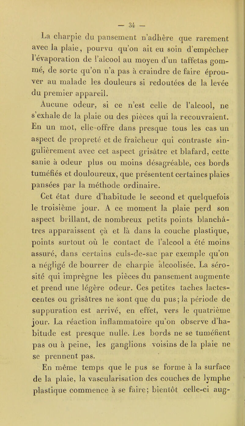 La charpie du pansement n’adhère que rarement avec la plaie, pourvu qu’on ait eu soin d’empêcher 1 évaporation de l’alcool au moyen d’un taffetas gom- mé, de sorte qu’on n’a pas à craindre de faire éprou- ver au malade les douleurs si redoutées de la levée du premier appareil. Aucune odeur, si ce n’est celle de l’alcool, ne s exhale de la plaie ou des pièces qui la recouvraient. En un mot, elle offre dans presque tous les cas un aspect de propreté et de fraîcheur qui contraste sin- gulièrement avec cet aspect grisâtre et blafard, cette sanie à odeur plus ou moins désagréable, ces bords tuméfiés et douloureux, que présentent certaines plaies pansées par la méthode ordinaire. Cet état dure d’habitude le second et quelquefois le troisième jour. A ce moment la plaie perd son aspect brillant, de nombreux petits points blanchâ- tres apparaissent çà et là dans la couche plastique, points surtout où le contact de l’alcool a été moins assuré, dans certains culs-de-sac par exemple qu’on a négligé de bourrer de charpie alcoolisée. La séro- sité qui imprègne les pièces du pansement augmente et prend une légère odeur. Ces petites taches lactes- centes ou grisâtres ne sont que du pus; la période de suppuration est arrivé, en effet, vers le quatrième jour. La réaction inflammatoire qu’on observe d’ha- bitude est presque nulle. Les bords ne se tuméfient pas ou à peine, les ganglions voisins de la plaie ne se prennent pas. En même temps que le pus se forme à la surface de la plaie, la vascularisation des couches de lymphe plastique commence à se faire; bientôt celle-ci aug-