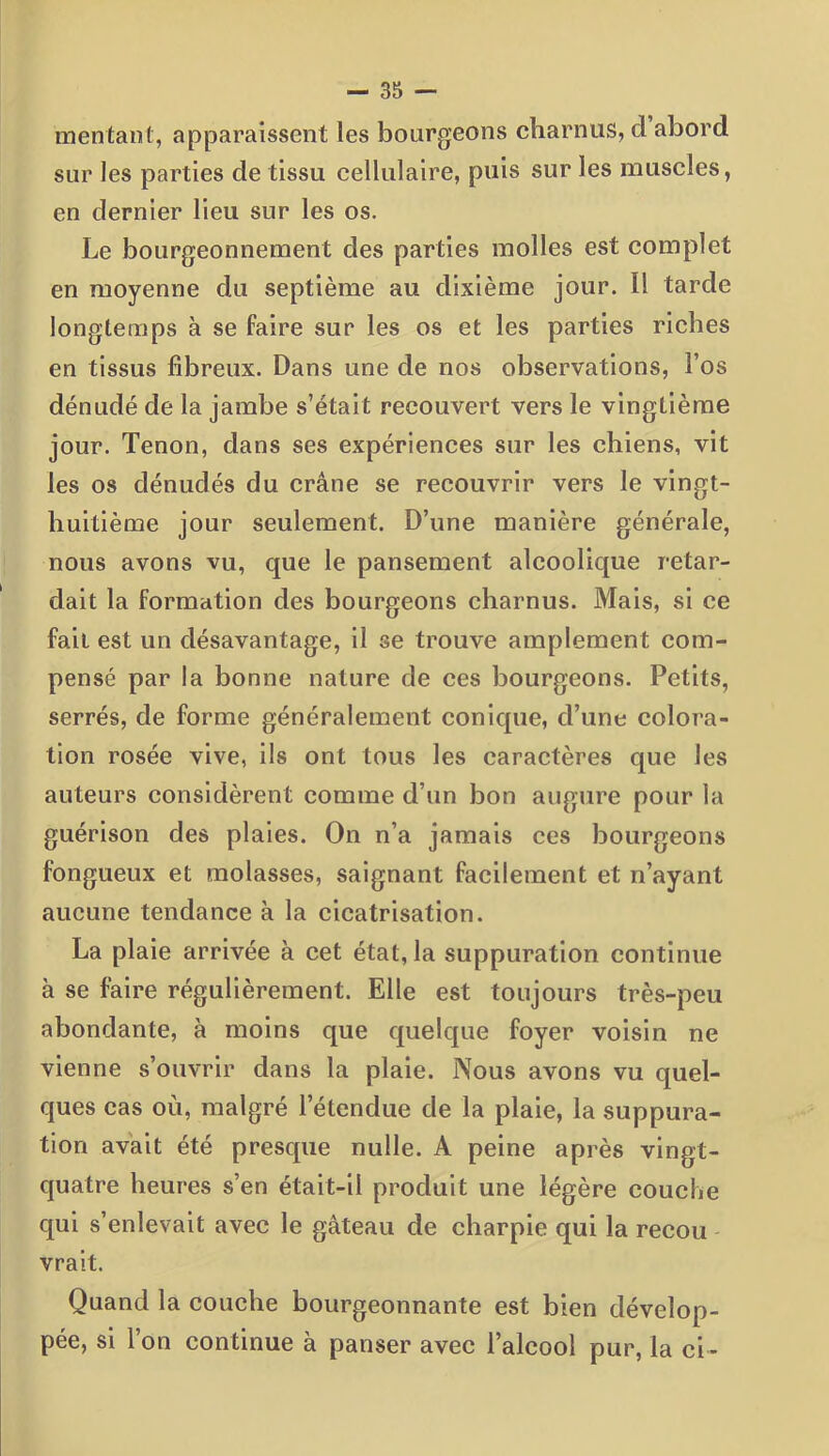 mentant, apparaissent les bourgeons charnus, d abord sur les parties de tissu cellulaire, puis sur les muscles, en dernier lieu sur les os. Le bourgeonnement des parties molles est complet en moyenne du septième au dixième jour. Il tarde longtemps à se faire sur les os et les parties riches en tissus fibreux. Dans une de nos observations, l’os dénudé de la jambe s’était recouvert vers le vingtième jour. Tenon, dans ses expériences sur les chiens, vit les os dénudés du crâne se recouvrir vers le vingt- huitième jour seulement. D’une manière générale, nous avons vu, que le pansement alcoolique retar- dait la formation des bourgeons charnus. Mais, si ce fait est un désavantage, il se trouve amplement com- pensé par la bonne nature de ces bourgeons. Petits, serrés, de forme généralement conique, d’une colora- tion rosée vive, ils ont tous les caractères que les auteurs considèrent comme d’un bon augure pour la guérison des plaies. On n’a jamais ces bourgeons fongueux et molasses, saignant facilement et n’ayant aucune tendance à la cicatrisation. La plaie arrivée à cet état, la suppuration continue à se faire régulièrement. Elle est toujours très-peu abondante, à moins que quelque foyer voisin ne vienne s’ouvrir dans la plaie. Nous avons vu quel- ques cas ou, malgré l’étendue de la plaie, la suppura- tion avait été presque nulle. A peine après vingt- quatre heures s’en était-il produit une légère couche qui s’enlevait avec le gâteau de charpie qui la recou vrait. Quand la couche bourgeonnante est bien dévelop- pée, si l’on continue à panser avec l’alcool pur, la ci-