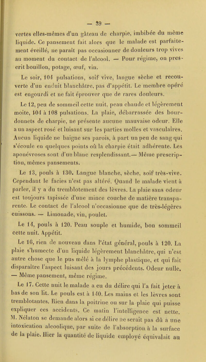 vertes elles-mêmes d’un gâteau de charpie, imbibée du même liquide. Ce pansement fait alors que le malade est parfaite- ment éveillé, ne paraît pas occasionner de douleurs trop vives au moment du contact de l’alcool. — Pour régime, on pres- crit bouillon, potage, œuf, vin. Le soir, 104 pulsations, soif vive, langue sèche et recou- verte d’un enduit blanchâtre, pas d’appétit. Le membre opéré est engourdi et ne fait éprouver que de rares douleurs. Le 12, peu de sommeil cette nuit, peau chaude et légèrement moite, 104 à 108 pulsations. La plaie, débarrassée des bour- donnels de charpie, ne présente aucune mauvaise odeur. Elle a un aspect rosé et luisant sur les parties molles et vasculaires. Aucun liquide ne baigne ses parois, à part un peu de sang qui s’écoule en quelques points où la charpie était adhérente. Les aponévroses sont d’un blanc resplendissant.— Même prescrip- tion, mêmes pansements. Le 13, pouls à 130. Langue blanche, sèche, soif très-vive. Cependant le faciès n’est pas altéré. Quand le malade vient à parler, il y a du tremblotement des lèvres. La plaie sans odeur est toujours tapissée d’une mince couche de matière transpa- rente. Le contact de l'alcool n’occasionne que de très-légères cuissons. — Limonade, vin, poulet. Le 14, pouls à 120. Peau souple et humide, bon sommeil cette nuit. Appétit. Le 16, rien de nouveau dans l’état général, pouls à 120. La plaie s’humecte d’un liquide légèrement blanchâtre, qui n’est autre chose que le pus mêle à la lymphe plastique, et qui fait disparaître l’aspect luisant des jours précédents. Odeur nulle, — Même pansement, même régime. Le 17. Cette nuiL le malade a eu du délire qui l'a fait jeter à bas de son lit. Le pouls est à 140. Les mains et les lèvres sont tiemblotantes. Rien dans la poitrine ou sur la plaie qui puisse expliquer ces accidents. Ce malin l’intelligence est nette. M. Nélaton se demande alors si ce délire ne serait pas dû a une intoxication alcoolique, par suite de l’absorption à la surface de la plaie. Hier la quantité de liquide employé équivalait au