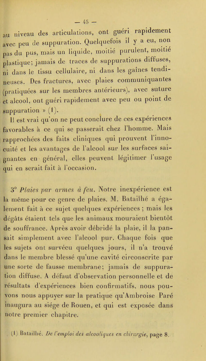 au niveau des articulations, ont guéri rapidement avec peu de suppuration. Quelquefois d y a eu, non pas du pus, mais un liquide, moitié purulent, moitié plastique; jamais de traces de suppurations diffuses, ni dans le tissu cellulaire, ni dans les gaines tendi- neuses. Des fractures, avec plaies communiquantes (pratiquées sur les membres antérieurs), avec suture et alcool, ont guéri rapidement avec peu ou point de suppuration » (I). I! est vrai qu’on ne peut conclure de ces expériences favorables à ce qui se passerait chez l’homme. Mais rapprochées des faits cliniques qui prouvent l’inno- cuité et les avantages de l’alcool sur les surfaces sai- gnantes en général, elles peuvent légitimer 1 usage qui en serait fait à l’occasion. 3° Plaies par armes à feu. Notre inexpérience est la même pour ce genre de plaies. M. Bataiihé a éga- lement fait à ce sujet quelques expériences ; mais les dégâts étaient tels que les animaux mouraient bientôt de souffrance. Après avoir débridé la plaie, il la pan- sait simplement avec l’alcool pur. Chaque fois que les sujets ont survécu quelques jours, il n’a trouvé dans le membre blessé qu’une cavité circonscrite par une sorte de fausse membrane; jamais de suppura- tion diffuse. A défaut d’observation personnelle et de résultats d’expériences bien confirmatifs, nous pou- vons nous appuyer sur la pratique qu’Ambroise Paré inaugura au siège de Rouen, et qui est exposée dans notre premier chapitre. (1) Bataill ié. De l’emploi des alcooliques cri chirurgie, page 8.