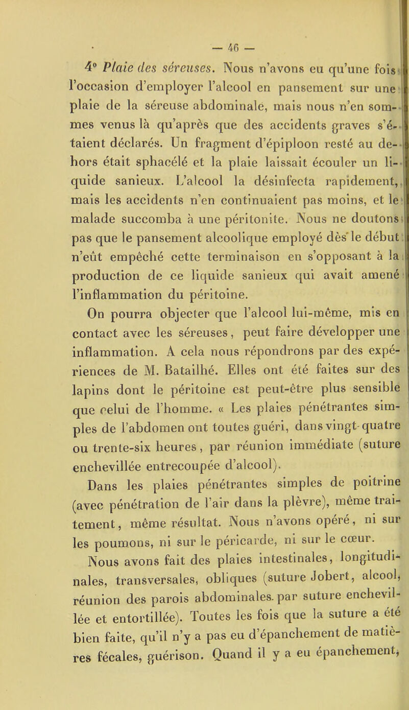 4° Plaie des séreuses. Nous n’avons eu qu’une fois l’occasion d’employer l’alcool en pansement sur une plaie de la séreuse abdominale, mais nous n’en som- mes venus là qu’après que des accidents graves s’é- taient déclarés. Un fragment d’épiploon resté au de- hors était sphacélé et la plaie laissait écouler un li- quide sanieux. L’alcool la désinfecta rapidement, mais les accidents n’en continuaient pas moins, et le | malade succomba à une péritonite. Nous ne doutons i pas que le pansement alcoolique employé dès'le début j n’eût empêché cette terminaison en s’opposant à la I production de ce liquide sanieux qui avait amené l’inflammation du péritoine. On pourra objecter que l’alcool lui-même, mis en contact avec les séreuses, peut faire développer une inflammation. A cela nous répondrons par des expé- riences de M. Batailhé. Elles ont été faites sur des lapins dont le péritoine est peut-être plus sensible que relui de l’homme. « Les plaies pénétrantes sim- ples de l’abdomen ont toutes guéri, dans vingt quatre ou trente-six heures, par réunion immédiate (suture enchevillée entrecoupée d’alcool). Dans les plaies pénétrantes simples de poitrine (avec pénétration de l’air dans la plèvre), même trai- tement, même résultat. Nous n avons opéré, ni sur les poumons, ni sur le péricarde, ni sur le cœur. Nous avons fait des plaies intestinales, longitudi- nales, transversales, obliques (suture Jobert, alcool, réunion des parois abdominales.par suture enchevil- lée et entortillée). Toutes les fois que la suture a été bien faite, qu’il n’y a pas eu d’épanchement de matiè- res fécales, guérison. Quand il y a eu épanchement*