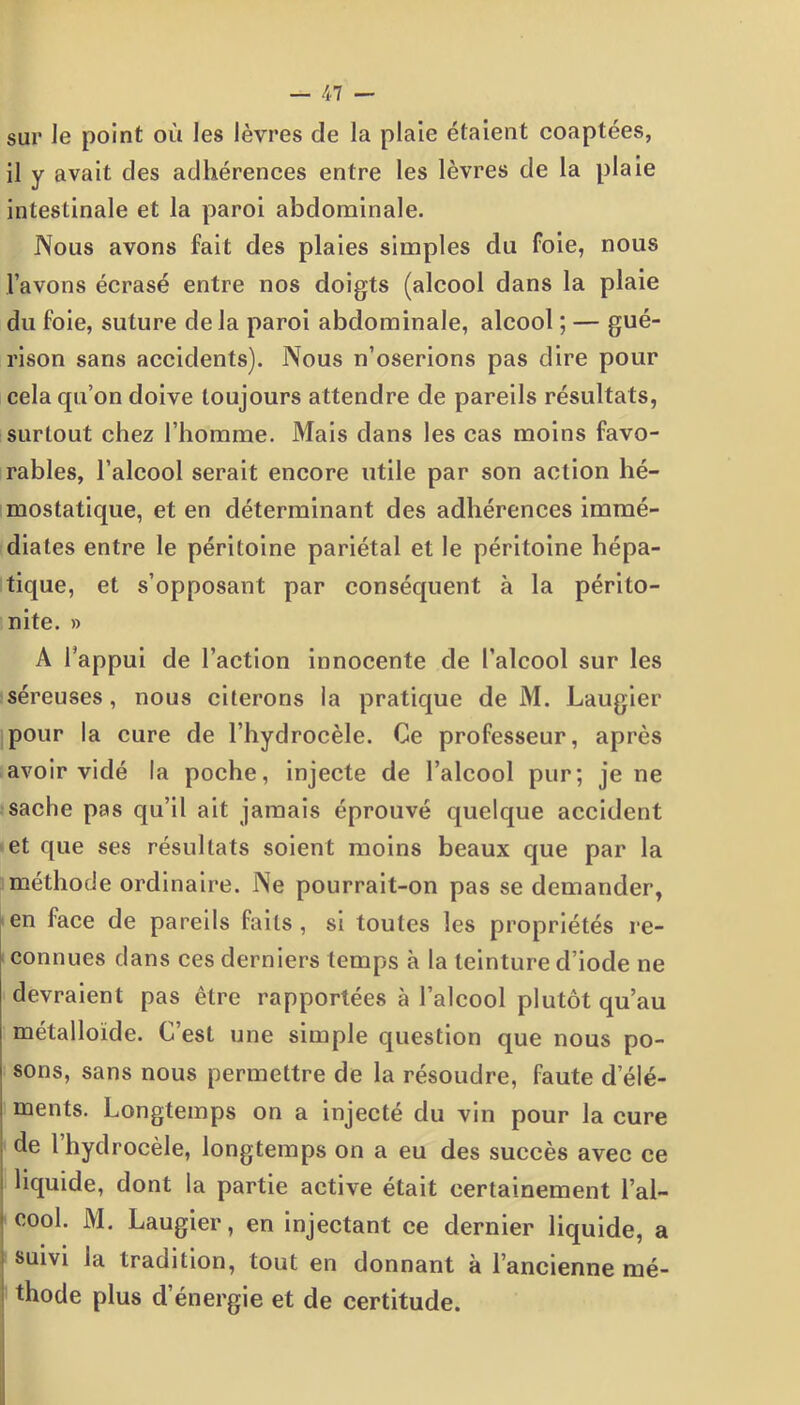 sur Je point où les lèvres de la plaie étaient coaptées, il y avait des adhérences entre les lèvres de la plaie intestinale et la paroi abdominale. Nous avons fait des plaies simples du foie, nous l’avons écrasé entre nos doigts (alcool dans la plaie du foie, suture delà paroi abdominale, alcool ; — gué- rison sans accidents). Nous n’oserions pas dire pour cela qu’on doive toujours attendre de pareils résultats, surtout chez l’homme. Mais dans les cas moins favo- rables, l’alcool serait encore utile par son action hé- mostatique, et en déterminant des adhérences immé- diates entre le péritoine pariétal et le péritoine hépa- tique, et s’opposant par conséquent à la périto- nite. » A l’appui de l’action innocente de l’alcool sur les séreuses, nous citerons la pratique de M. Laugier pour la cure de l’hydrocèle. Ce professeur, après avoir vidé la poche, injecte de l’alcool pur; je ne sache pas qu’il ait jamais éprouvé quelque accident et que ses résultats soient moins beaux que par la méthode ordinaire. Ne pourrait-on pas se demander, en face de pareils faits , si toutes les propriétés re- connues dans ces derniers temps à la teinture d’iode ne devraient pas être rapportées à l’alcool plutôt qu’au métalloïde. C’est une simple question que nous po- sons, sans nous permettre de la résoudre, faute d’élé- ments. Longtemps on a injecté du vin pour la cure de l’hydrocèle, longtemps on a eu des succès avec ce liquide, dont la partie active était certainement l’al- ■ cool. M. Laugier, en injectant ce dernier liquide, a suivi la tradition, tout en donnant à l’ancienne mé- thode plus d’énergie et de certitude.