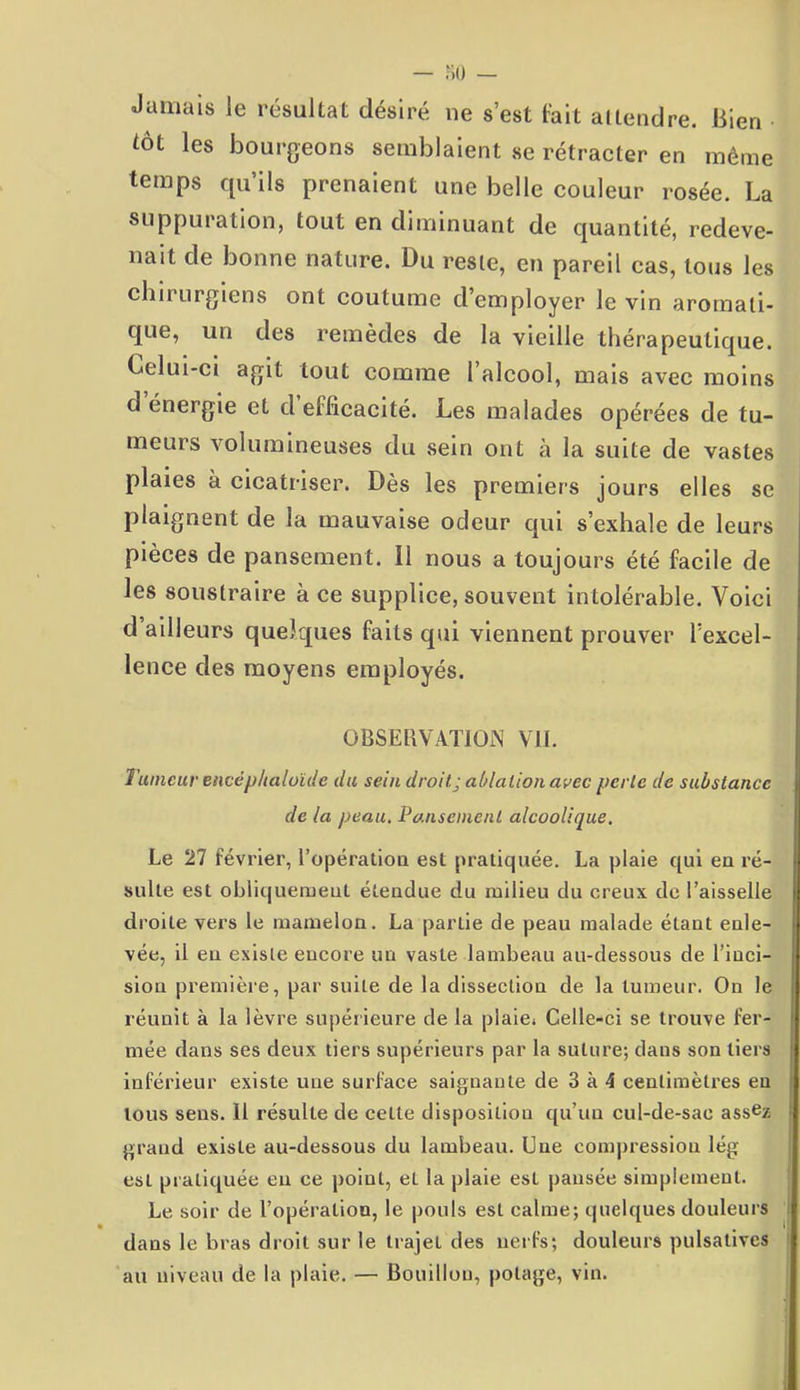 Jamais le résultat désiré ne s’est fait attendre. Bien tôt les bourgeons semblaient se rétracter en même temps qu’ils prenaient une belle couleur rosée. La suppuration, tout en diminuant de quantité, redeve- nait de bonne nature. Du reste, en pareil cas, tous les chirurgiens ont coutume d’employer le vin aromati- que, un des remèdes de la vieille thérapeutique. Lelui-ci agit tout comme l’alcool, mais avec moins d énergie et d efficacité. Les malades opérées de tu- meurs volumineuses du sein ont à la suite de vastes plaies à cicatriser. Dès les premiers jours elles se plaignent de la mauvaise odeur qui s’exhale de leurs pièces de pansement. Il nous a toujours été facile de les soustraire à ce supplice, souvent intolérable. Voici d ailleurs quelques faits qui viennent prouver l’excel- lence des moyens employés. OBSERVATION VII. Tumeur encéphaloïde du sein droit.; ablation avec perte de substance de la peau. Pansement alcoolique. Le 27 février, l'opération est pratiquée. La plaie qui eu ré- sulte est obliquement étendue du milieu du creux de l’aisselle droite vers le mamelon. La partie de peau malade étant enle- vée, il eu existe encore un vaste lambeau au-dessous de l’inci- sion première, par suite de la dissection de la tumeur. On le réunit à la lèvre supérieure de la plaie. Celle-ci se trouve fer- mée dans ses deux tiers supérieurs par la suture; dans son tiers inférieur existe une surface saignante de 3 à 4 centimètres en tous sens. 11 résulte de celte disposition qu’un cul-de-sac ass^z grand existe au-dessous du lambeau. Une compression lég est pratiquée eu ce point, et la plaie esl pansée simplement. Le soir de l’opération, le pouls esl calme; quelques douleurs dans le bras droit sur le trajet des nerfs; douleurs pulsalivcs au niveau de la plaie. — Bouillon, potage, vin.
