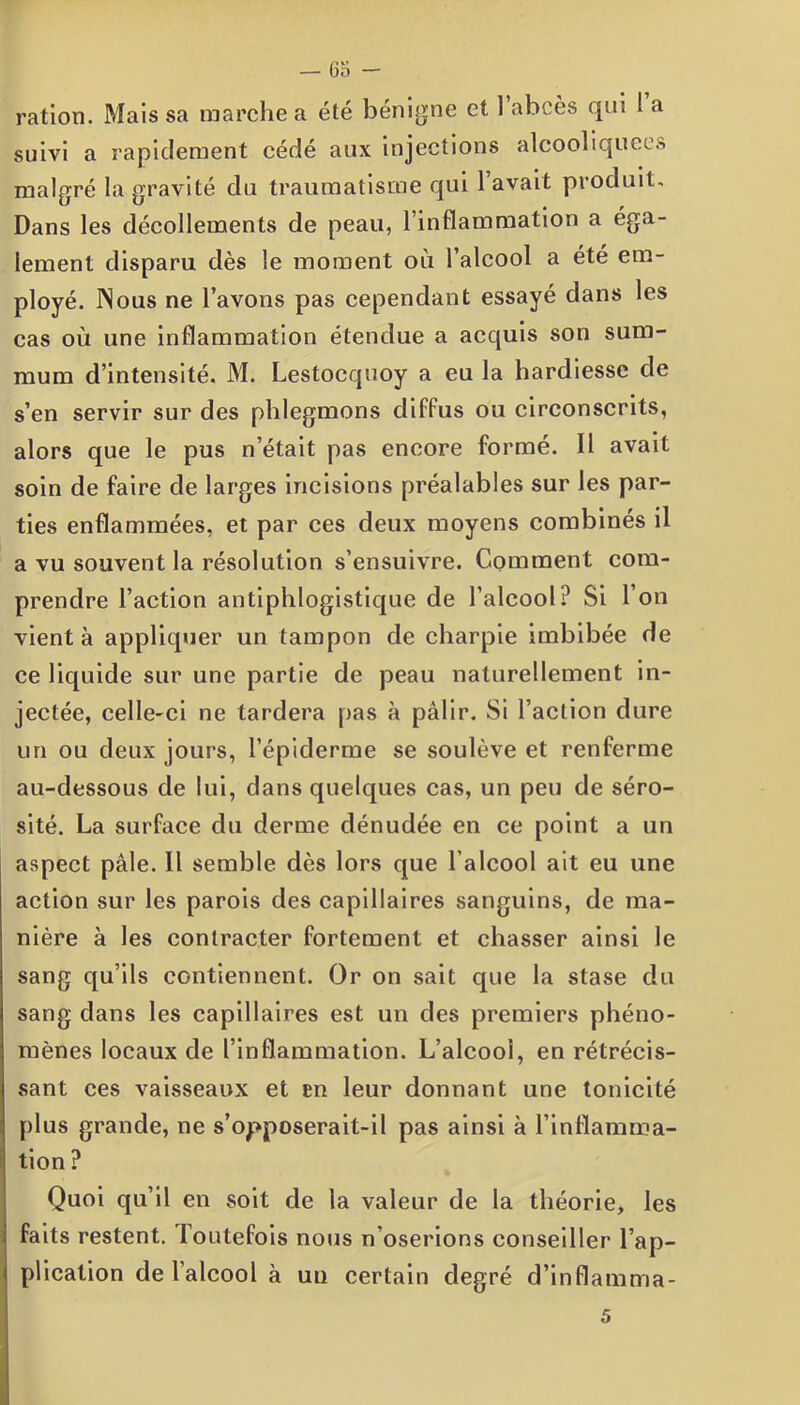 — 6a - ration. Mais sa marche a été bénigne et l’abcès qui ! a suivi a rapidement cédé aux injections alcooliquees malgré la gravité du traumatisme qui l’avait produit. Dans les décollements de peau, l’inflammation a éga- lement disparu dès le moment où l’alcool a été em- ployé. Nous ne l’avons pas cependant essayé dans les cas où une inflammation étendue a acquis son sum- mum d’intensité. M. Lestocquoy a eu la hardiesse de s’en servir sur des phlegmons diffus ou circonscrits, alors que le pus n’était pas encore formé. Il avait soin de faire de larges incisions préalables sur les par- ties enflammées, et par ces deux moyens combinés il a vu souvent la résolution s’ensuivre. Comment com- prendre l’action antiphlogistique de l’alcool? Si l’on vient à appliquer un tampon de charpie imbibée de ce liquide sur une partie de peau naturellement in- jectée, celle-ci ne tardera pas à pâlir. Si l’action dure un ou deux jours, l’épiderme se soulève et renferme au-dessous de lui, dans quelques cas, un peu de séro- sité. La surface du derme dénudée en ce point a un aspect pâle. Il semble dès lors que l'alcool ait eu une action sur les parois des capillaires sanguins, de ma- nière à les contracter fortement et chasser ainsi le sang qu’ils contiennent. Or on sait que la stase du sang dans les capillaires est un des premiers phéno- mènes locaux de l’inflammation. L’alcool, en rétrécis- sant ces vaisseaux et en leur donnant une tonicité plus grande, ne s’opposerait-il pas ainsi à l’inflamma- tion ? Quoi qu’il en soit de la valeur de la théorie, les faits restent. Toutefois nous n’oserions conseiller l’ap- plication de l’alcool à un certain degré d’inflamma-