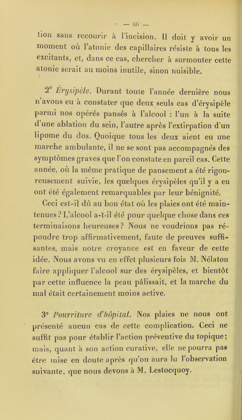 î-ion sans recourir à 1 incision. Il doit y avoir un moment ou 1 atonie des capillaires résiste à tous les excitants, et, dans ce cas, chercher à surmonter cette atonie serait au moins inutile, sinon nuisible. \ 2 Érysipèle. Durant toute l’année dernière nous n avons eu à constater que deux seuls cas d’érysipèle parmi nos opérés pansés à l’alcool : l’un à la suite d une ablation du sein, l’autre après l’extirpation d’un lipome du dos. Quoique tous les deux aient eu une marche ambulante, il ne se sont pas accompagnés des symptômes graves que l’on constate en pareil cas. Cette année, où la même pratique de pansement a été rigou- reusement suivie, les quelques érysipèles qu’il y a eu ont été également remarquables par leur bénignité. Ceci est-il dû au bon état où les plaies ont été main- tenues? L’alcool a-t-il été pour quelque chose dans ces terminaisons heureuses ? Nous ne voudrions pas ré- pondre trop affirmativement, faute de preuves suffi- santes, mais notre croyance est en faveur de cette idée. Nous avons vu en effet plusieurs fois M. Nélaton faire appliquer l’alcool sur des érysipèles, et bientôt par cette influence la peau pâlissait, et la marche du mal était certainement moins active. 3° Pourriture d'hôpital. Nos plaies ne nous ont présenté aucun cas de cette complication. Ceci ne suffit pas pour établir l’action préventive du topique; mais, quant à son action curative, elle ne pourra pas être mise en doute après qu’on aura lu l’observation suivante, que nous devons à M. Lestocquoy.