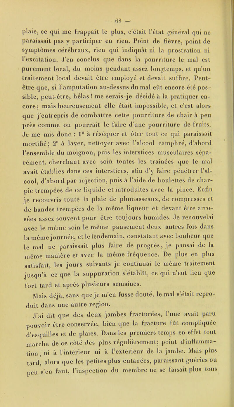 plaie, ce qui me frappait le plus, c’était l’état général qui ne paraissait pas y participer en rien. Poinl. de fièvre, point de symptômes cérébraux, rien qui indiquât ni la prostration ni l’excitation. J’en conclus que dans la pourriture le mal est purement local, du moins pendant assez longtemps, et qu’un traitement local devait être employé et devait suffire. Peut- être que, si l’amputation au-dessus du mal eût encore été pos- sible, peut-être, hélas! me serais-je décidé à la pratiquer en- core; mais heureusement elle était impossible, et c’est alors que j’entrepris de combattre cette pourriture de chair à peu près comme ou pourrait le faire d’une pourriture de fruits. Je me mis donc : 1° à réséquer et ôter tout ce qui paraissait mortifié; 2° à laver, nettoyer avec l’alcool camphré, d’abord l’ensemble du moignon, puis les interstices musculaires sépa- rément, cherchant avec soin toutes les traînées que le mal avait établies dans ces interstices, afin d’y faire pénétrer l’al- cool, d’abord par injection, puis à l’aide de boulettes de char- pie trempées de ce liquide et introduites avec la pince. Enfin je recouvris toute la plaie de plumasseaux, de compresses et de bandes trempées de la même liqueur et devaut être arro- sées assez souvent pour être toujours humides. Je renouvelai avec le même soin le même pansement deux autres fois dans la même journée, et le lendemain, constatant avec bonheur que le mal ne paraissait plus faire de progrès, je pansai de la même manière et avec la même fréquence. De plus en plus satisfait, les jours suivants je continuai le même traitement jusqu’à ce que la suppuration s’établit, ce qui n’eut lieu que fort tard et après plusieurs semaines. Mais déjà, sans que je m’en fusse douté, le mal s’était repro- duit dans une autre région. J’ai dit que des deux jambes fracturées, l’une avait paru pouvoir être conservée, bien que la fracture lût compliquée d’esquilles et de plaies. Dans les premiers temps en effet tout marcha de ce côté des plus régulièrement; point d’inflamma- tion. ni à l’intérieur ni à l’extérieur de la jambe. Mais plus tard, alors que les petites plus cutanées, paraissant guéries ou peu s’en faut, l’inspection du membre ne se faisait plus tous