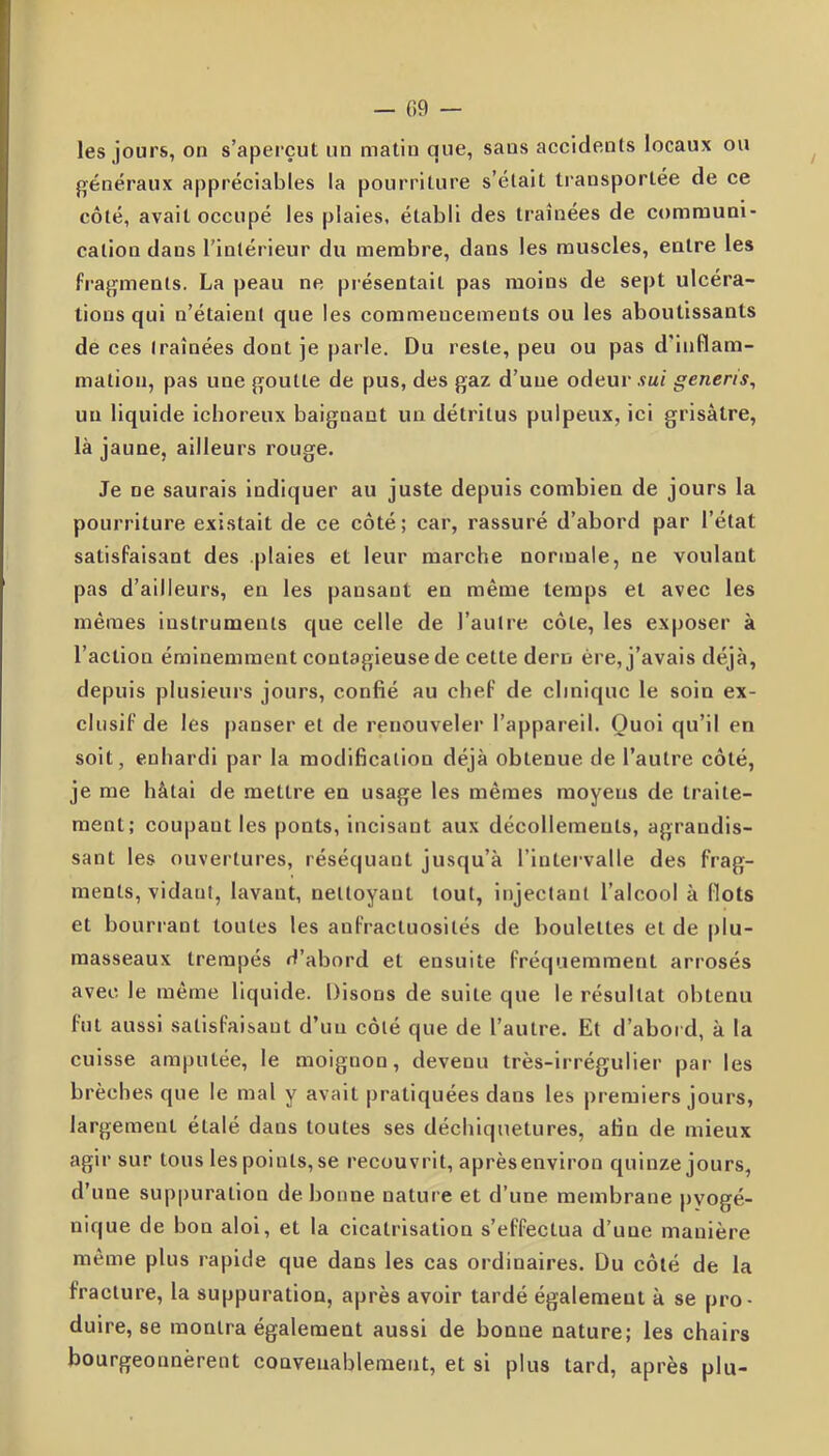 les jours, on s’aperçut un matin que, sans accidents locaux ou généraux appréciables la pourriture s’était transportée de ce côté, avait occupé les plaies, établi des traînées de communi- cation dans l'intérieur du membre, dans les muscles, entre les fragments. La peau ne présentait pas moins de sept ulcéra- tions qui n’étaient que les commencements ou les aboutissants de ces traînées dont je parle. Du reste, peu ou pas d’inflam- mation, pas une goutte de pus, des gaz d’une odeur sui generis, un liquide ichoreux baignant un détritus pulpeux, ici grisâtre, là jaune, ailleurs rouge. Je ne saurais indiquer au juste depuis combien de jours la pourriture existait de ce côté; car, rassuré d’abord par l’état satisfaisant des plaies et leur marche normale, ne voulant pas d’ailleurs, en les pansant en même temps et avec les mêmes instruments que celle de l’autre côte, les exposer à l’action éminemment contagieuse de cette dern ère, j’avais déjà, depuis plusieurs jours, confié au chef de clinique le soin ex- clusif de les panser et de renouveler l’appareil. Quoi qu’il en soit, enhardi par la modification déjà obtenue de l’autre côté, je me hâtai de mettre en usage les mêmes moyens de traite- ment; coupant les ponts, incisant aux décollements, agrandis- sant les ouvertures, réséquant jusqu’à l’intervalle des frag- ments, vidant, lavant, nettoyant tout, injectant l’alcool à flots et bourrant toutes les anfractuosités de boulettes et de plu- masseaux trempés d’abord et ensuite fréquemment arrosés avec le même liquide. Disons de suite que le résultat obtenu fut aussi satisfaisant d’un côté que de l’autre. Et d’abord, à la cuisse amputée, le moignon, devenu très-irrégulier par les brèches que le mal y avait pratiquées dans les premiers jours, largement étalé dans toutes ses déchiquetures, afin de mieux agir sur tous les points, se recouvrit, aprèsenviron quinze jours, d’une suppuration de bonne nature et d’une membrane pvogé- nique de bon aloi, et la cicatrisation s’effectua d’une manière même plus rapide que dans les cas ordinaires. Du côté de la fracture, la suppuration, après avoir tardé également à se pro- duire, se montra également aussi de bonne nature; les chairs bourgeonnèrent convenablement, et si plus tard, après plu-
