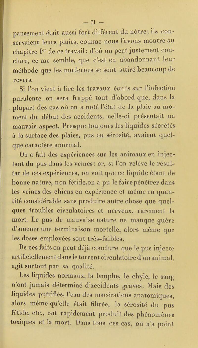 pansement était aussi fort différent du nôtre; ils con- servaient leurs plaies, comme nous l’avons montré au chapitre Ier de ce travail : d’où on peut justement con- clure, ce me semble, que c’est en abandonnant leur méthode que les modernes se sont attiré beaucoup de revers. Si l’on vient à lire les travaux écrits sur l’infection purulente, on sera frappé tout d’abord que, dans la plupart des cas où on a noté l’état de la plaie au mo- ment du début des accidents, celle-ci présentait un mauvais aspect. Presque toujours les liquides sécrétés à la surface des plaies, pus ou sérosité, avaient quel- que caractère anormal. On a fait des expériences sur les animaux en injec- tant du pus dans les veines: or, si l’on relève le résul- tat de ces expériences, on voit que ce liquide étant de bonne nature, non fétide,on a pu le faire pénétrer dans les veines des chiens en expérience et même en quan- tité considérable sans produire autre chose que quel- ques troubles circulatoires et nerveux, rarement la mort. Le pus de mauvaise nature ne manque guère d’amener une terminaison mortelle, alors même que les doses employées sont très-faibles. De ces faits on peut déjà conclure que le pus injecté artificiellement dans le torrent circulatoire d’un animal, agit surtout par sa qualité. Les liquides normaux, la lymphe, le chyle, le sang n’ont jamais déterminé d’accidents graves. Mais des liquides putrifiés, l’eau des macérations anatomiques, alors même quelle était filtrée, la sérosité du pus fétide, etc., ont rapidement produit des phénomènes toxiques et la mort. Dans tous ces cas, on n’a point