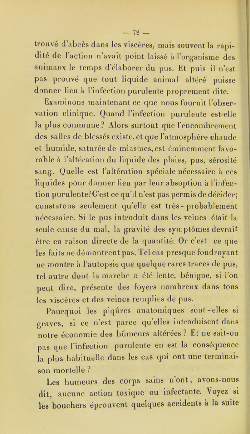trouvé d’abcès dans les viscères, mais souvent la rapi- dité de l’action n’avait point laissé à l’organisme des animaux le temps d’élaborer du pus. Et puis il n’est pas prouvé que tout liquide animal altéré puisse donner lieu à l’infection purulente proprement dite. Examinons maintenant ce que nous fournit l’obser- vation clinique. Quand l’infection purulente est-elle la plus commune? Alors surtout que l’encombrement des salles de blessés existe, et que l’atmosphère chaude et humide, saturée de miasmes, est éminemment favo- rable à l’altération du liquide des plaies, pus, sérosité sang. Quelle est l’altération spéciale nécessaire à ces liquides pour donner lieu par leur absoption à l’infec- tion purulentePC’est ce qu’il n’est pas permis de décider; constatons seulement qu’elle est très - probablement nécessaire. Si le pus introduit dans les veines était la seule cause du mal, la gravité des symptômes devrait être en raison directe de la quantité. Or c’est ce que les faits ne démontrent pas. Tel cas presque foudroyant ne montre à l’autopsie que quelque rares traces de pus, tel autre dont la marche a été lente, bénigne, si l’on peut dire, présente des foyers nombreux dans tous les viscères et des veines remplies de pus. Pourquoi les piqûres anatomiques sont-elles si graves, si ce n’est parce quelles introduisent dans notre économie des humeurs altérées? Et ne sait-on pas que l’infection purulente en est la conséquence la plus habituelle dans les cas qui ont une terminai- son mortelle ? Les humeurs des corps sains n ont, avons-nous dit, aucune action toxique ou infectante. Voyez si les bouchers éprouvent quelques accidents à la suite