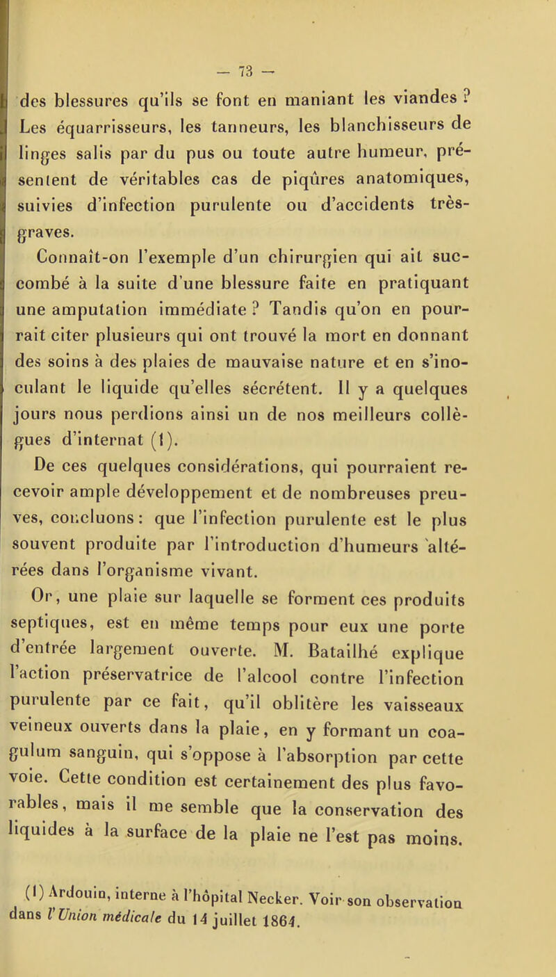 des blessures qu’ils se font en maniant les viandes ? Les équarrisseurs, les tanneurs, les blanchisseurs de linges salis par du pus ou toute autre humeur, pré- senient de véritables cas de piqûres anatomiques, suivies d’infection purulente ou d’accidents très- graves. Connaît-on l’exemple d’un chirurgien qui ait suc- combé à la suite d’une blessure faite en pratiquant une amputation immédiate ? Tandis qu’on en pour- rait citer plusieurs qui ont trouvé la mort en donnant des soins à des plaies de mauvaise nature et en s’ino- culant le liquide qu’elles sécrètent. Il y a quelques jours nous perdions ainsi un de nos meilleurs collè- gues d’internat (1). De ces quelques considérations, qui pourraient re- cevoir ample développement et de nombreuses preu- ves, concluons: que l’infection purulente est le plus souvent produite par l’introduction d humeurs alté- rées dans l’organisme vivant. Or, une plaie sur laquelle se forment ces produits septiques, est en même temps pour eux une porte d’entrée largement ouverte. M. Batailhé explique l’action préservatrice de l’alcool contre l’infection purulente par ce fait, qu’il oblitère les vaisseaux veineux ouverts dans la plaie, en y formant un coa- gulum sanguin, qui s oppose à l’absorption par cette voie. Cette condition est certainement des plus favo- rables, mais il me semble que la conservation des liquides à la surface de la plaie ne l’est pas moins. (I) Ardouio, interne à l’hôpital Necker. Voir son observation dans l Union médicale du 14 juillet 1864.