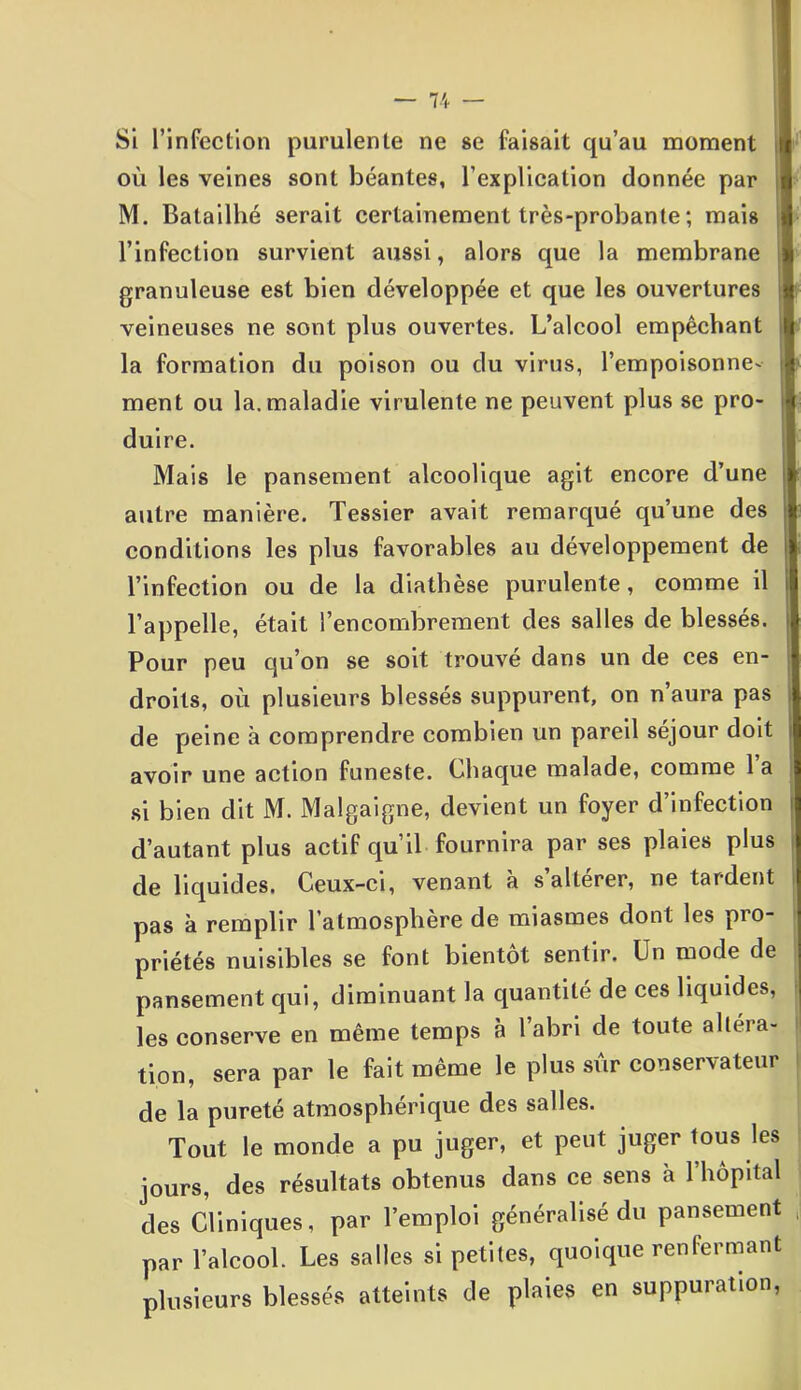 où les veines sont béantes, l’explication donnée par M. Batailhé serait certainement très-probante ; mais l’infection survient aussi, alors que la membrane granuleuse est bien développée et que les ouvertures veineuses ne sont plus ouvertes. L’alcool empêchant la formation du poison ou du virus, l’empoisonne- ment ou la. maladie virulente ne peuvent plus se pro- duire. Mais le pansement alcoolique agit encore d’une autre manière. Tessier avait remarqué qu’une des conditions les plus favorables au développement de l’infection ou de la diathèse purulente, comme il l’appelle, était l’encombrement des salles de blessés Pour peu qu’on se soit trouvé dans un de ces en- droits, où plusieurs blessés suppurent, on n’aura pas de peine à comprendre combien un pareil séjour doit avoir une action funeste. Chaque malade, comme 1 a si bien dit M. Malgaigne, devient un foyer d’infection d’autant plus actif qu’il fournira par ses plaies plus de liquides. Ceux-ci, venant a s altérer, ne tardent pas à remplir l’atmosphère de miasmes dont les pio- priétés nuisibles se font bientôt sentir. Un mode de pansement qui, diminuant la quantité de ces liquides, les conserve en même temps à l’abri de toute altéra- tion, sera par le fait même le plus sûr conservateur de la pureté atmosphérique des salles. Tout le monde a pu juger, et peut juger tous les jours, des résultats obtenus dans ce sens à l’hôpital des Cliniques, par l’emploi généralisé du pansement par l’alcool. Les salles si petites, quoique renfermant plusieurs blessés atteints de plaies en suppuration,