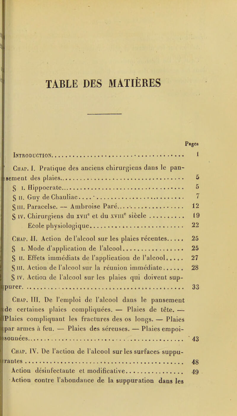 TABLE DES MATIÈRES Page* Introduction 1 Chat. I. Pratique des anciens chirurgiens dans le pan- sement des plaies * » 5 § i. Hippocrate 5 § il. Guy de Chauliac.... ■ 7 g m. Paracelse. — Ambroise Paré... 12 § iv. Chirurgiens du xvue et du xviu® siècle 19 Ecole physiologique 22 Chap. II. Action de l’alcool sur les plaies récentes 25 § i. Mode d’application de l’alcool 25 § il. Effets immédiats de l’application de l’alcool..... 27 S ni. Action de l’alcool sur la réunion immédiate 28 § IV. Action de l’alcool sur les plaies qui doivent sup- purer . * 33 Chap. III. De l’emploi de l’alcool dans le pansement de certaines plaies compliquées. — Plaies de tête. — Plaies compliquant les fractures des os longs. — Plaies par armes à feu. — Plaies des séreuses. — Plaies empoi- sonnées ‘43 Chat. IV. De l’action de l’alcool sur les surfaces suppu- rantes 48 Action désinfectante et modificative 49 Action contre l’abondance de la suppuration dans les