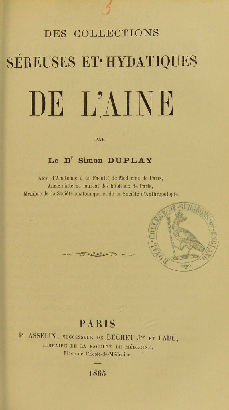 SÉREUSES Eï* HYDATIQUES DE L’AINE t PAR Le Simon DUPLAY Aide d’Anatomie à la Faculté de Médecine de Paris, Ancien interne lauréat des hôpitaux de Paris, Membre de la Société anatomique et de la Société d’Anthropolop,ie. PARIS P. ASSKLIN, SUCCESSEUR de BÉCHET .U* et LABÉ, LIBRAIRE DE LA FACULTÉ DE MÉDECINE, Place de l’Ecole-de-Médecine. 1865