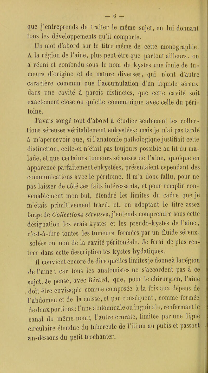 que j’entreprends de traiter le même sujet, en lui donnant | tous les développements qu’il comporte. Un mot d’abord sur le titre même de cette monographie. A la région de l’aine, plus peut-être que partout ailleurs, on | a réuni et confondu sous le nom de kystes une foule de tu- meurs d'origine et de nature diverses, qui n’ont d’autre caractère commun que l’accumulation d’un liquide séreux dans une cavité à parois distinctes, que cette cavité soit exactement close ou qu’elle communique avec celle du péri- toine. J’avais songé tout d’abord à étudier seulement les collec- tions séreuses véritablement enkystées; mais je n’ai pas tardé à m’apercevoir que, si l’anatomie pathologique justifiait cette distinction, celle-ci n’était pas toujours possible au lit du ma- lade, et que certaines tumeurs séreuses de l’aine, quoique eu apparence parfaitement enkystées, présentaient cependant des communications avec le péritoine. Il m’a donc fallu, pour ne pas laisser de côté ces faits intéressants, et pour remplir con- venablement mou but, étendré les limites du cadre que je | m’étais primitivement tracé, et, en adoptant le titre assez | large de Colleclions sérewses, j’entends comprendre sous cette désignation les vrais kystes et les pseudo-kystes de l’aine, c’est-à-dire toutes les tumeurs formées par un fluide séreux, solées ou non de la cavité péritonéale. Je ferai de plus ren- trer dans cette description les kystes hydatiques. Il convient encore de dire quelles limitesje donneà larégion de l’aine ; car tous les anatomistes ne s’accordent pas à ce sujet. Je pense, avec Bérard, que, pour le chirurgien, l’aine doit être envisagée comme composée à la fois aux dépens de i l’abdomen et de la cuisse, et par conséquent, comme fonnée ! de deux portions : l’une abdominale ou inguinale, renfermant le 'I canal du même nom; l’autre crurale, limitée par une ligne circulaire étendue du tubercule de l’ilium au pubis et passant J au-dessous du petit trochanter. t