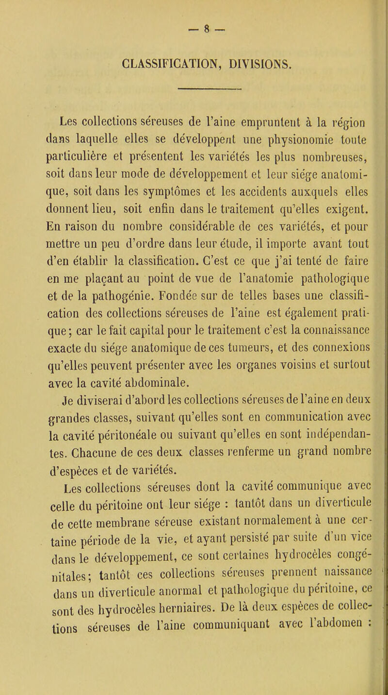 CLASSIFICATION, DIVISIONS. Les collections séreuses de l’aine empruntent à la région dans laquelle elles se développent une physionomie toute particulière et présentent les variétés les plus nombreuses, soit dans leur mode de développement et leur siège anatomi- que, soit dans les symptômes et les accidents auxquels elles donnent lieu, soit enfin dans le traitement qu’elles exigent. En raison du nombre considérable de ces variétés, et pour mettre un peu d’ordre dans leur étude, il importe avant tout d’en établir la classification. C’est ce que j’ai tenté de faire en me plaçant au point de vue de l’anatomie pathologique et de la pathogénie. Fondée sur de telles bases une classifi- cation des collections séreuses de l’aine est également prati- que ; car le fait capital pour le traitement c’est la connaissance exacte du siège anatomique de ces tumeurs, et des connexions qu’elles peuvent présenter avec les organes voisins et surtout avec la cavité abdominale. Je diviserai d’abord les collections séreuses de l’aine en deux grandes classes, suivant qu’elles sont en communication avec la cavité péritonéale ou suivant qu’elles en sont indépendan- tes. Chacune de ces deux classes renferme un grand nombre d’espèces et de variétés. Les collections séreuses dont la cavité communique avec celle du péritoine ont leur siège : tantôt dans un diverticule de celte membrane séreuse existant normalement à une cer- taine période de la vie, et ayant persisté par suite d’un vice dans le développement, ce sont certaines hydrocèles congé- nitales; tantôt ces collections séreuses prennent naissance ' dans un diverticule anormal et pathologique du péritoine, ce sont des hydrocèles herniaires. De là deux espèces de collée- j lions séreuses de l’aine communiquant avec l’abdomen :