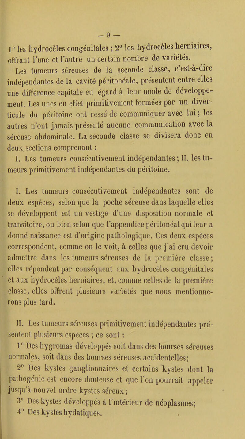 r les hydrocèles conge'nitales ; 2° les hydrocèles herniaires, offrant rime et l’antre un certain nombre de variétés. Les tumeurs séreuses de la seconde classe, c’est-à-dire indépendantes de la cavité péritonéale, présentent entre elles une différence capitale eu égard à leur mode de développe- ment. Les unes en effet primitivement formées par un diver- ticule du péritoine ont cessé de communiquer avec lui ; les autres n’ont jamais présenté aucune communication avec la séreuse abdominale. La seconde classe se divisei'a donc en deux sections comprenant : I. Les tumeurs consécutivement indépendantes ; II. les tu- meurs primitivement indépendantes du péritoine. I. Les tumeurs consécutivement indépendantes sont de deux espèces, selon que la poche séreuse dans laquelle elles se développent est un vestige d’une disposition normale et transitoire, ou bien selon que l’appendice péritonéal qui leur a donné naissance est d’origine pathologique. Ces deux espèces correspondent, comme on le voit, à celles que j’ai cru devoir admettre dans les tumeurs séreuses de la première classe ; elles répondent par conséquent aux hydrocèles congénitales et aux hydrocèles herniaires, et, comme celles de la première classe, elles offrent plusieurs variétés que nous mentionne- rons plus tard. II. Les tumeurs séi'euses primitivement indépendantes pré- sentent plusieurs espèces ; ce sont : Deshygromas développés soit dans des bourses séreuses normales, soit dans des bourses séreuses accidentelles; 2° Des kystes ganglionnaires et certains kystes dont la pathogénie est encore douteuse et que l’on pourrait appeler i jusqu’à nouvel ordre kystes séreux; 3° Des kystes développés à l’intérieur de néoplasmes; 4° Des kystes hydatiques.