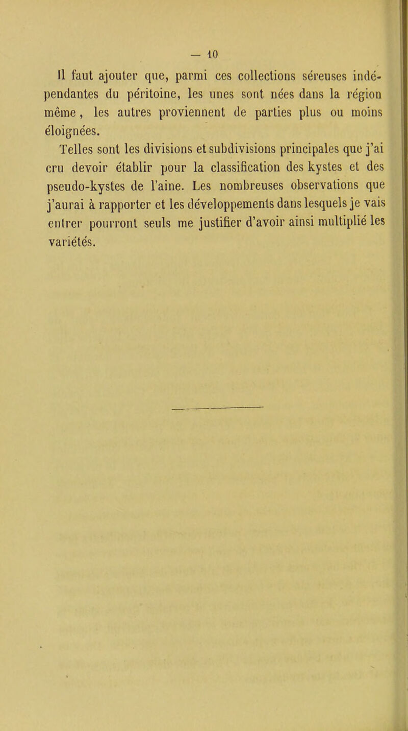 Il faut ajouter que, parmi ces collections séreuses indé- pendantes du péritoine, les unes sont nées dans la région même, les autres proviennent de parties plus ou moins éloignées. Telles sont les divisions et subdivisions principales que j’ai cru devoir établir pour la classification des kystes et des pseudo-kystes de l’aine. Les nombreuses observations que j’aurai à rapporter et les développements dans lesquels je vais entrer pourront seuls me justifier d’avoir ainsi multiplié les variétés.
