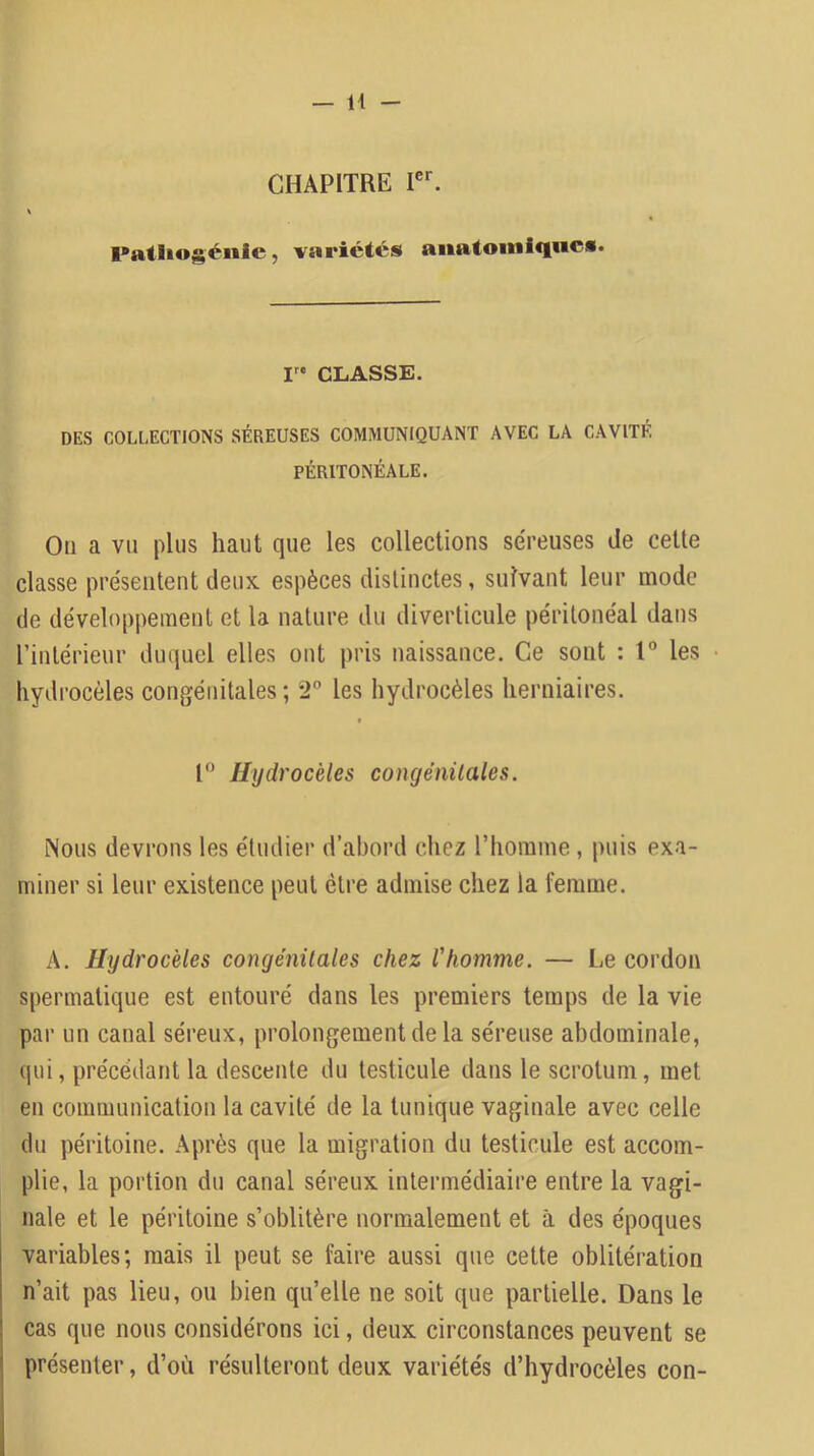 CHAPITRE Fatliogcnie, variétés anatomiques. CLASSE. DES COLLECTIONS SÉREUSES COMMUNIQUANT AVEC LA CAVITÉ PÉRITONÉALE. Ou a Vil plus haut que les collections séreuses de cette classe présentent deux espèces distinctes, suivant leur mode de développement et la nature du diverticule péritonéal dans rintérieur duquel elles ont pris naissance. Ce sont : 1® les hydrocèles congénitales; *2° les hydrocèles herniaires. » l Hydrocèles congénitales. Nous devrons les étudier d’abord chez riiorame , puis exa- miner si leur existence peut être admise chez la femme. A. Hydrocèles congénitales chez l'homme. — Le cordon spermatique est entouré dans les premiers temps de la vie par un canal séreux, prolongement de la séreuse abdominale, qui, précédant la descente du testicule dans le scrotum, met en communication la cavité de la tunique vaginale avec celle du péritoine. Après que la migration du testicule est accom- plie, la portion du canal séreux intermédiaire entre la vagi- nale et le péritoine s’oblitère normalement et à des époques variables; mais il peut se faire aussi que cette oblitération n’ait pas lieu, ou bien qu’elle ne soit que partielle. Dans le cas que nous considérons ici, deux circonstances peuvent se I présenter, d’où résulteront deux variétés d’hydrocèles con- I