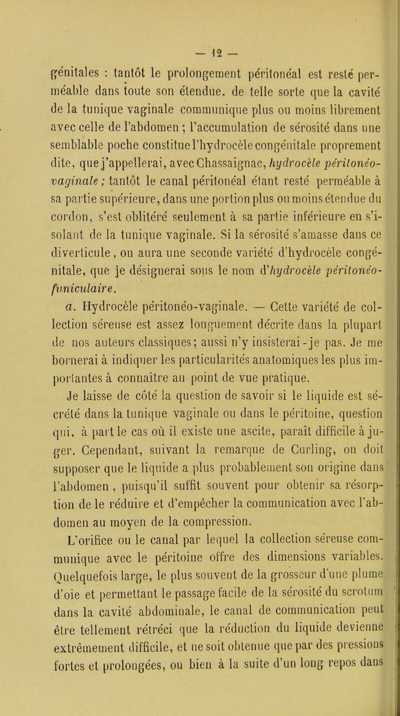 {génitales : tantôt le prolongement péritonéal est resté per- méable clans toute son étendue, de telle sorte que la cavité de la tunif[ue vaginale communique plus ou moins librement avec celle de l’abdomen ; l’accumulation de sérosité dans une semblable poche constitue l’hydrocèle congénitale proprement dite, que j’appellerai, avecChassaignac, hydrocèle périlonéo- vaginale ; tantôt le canal péritonéal étant resté perméable à sa partie supérieure, dans une portion plus ou moins étendue du cordon, s’est oblitéré seulement à sa partie inférieure en s’i- solant de la tunique vaginale. Si la sérosité s’amasse dans ce diverticule, ou aura une seconde variété d’hydrocèle congé- nitale, que je désignerai sous le nom d'hydrocèle péritonéo- fxmiculaire. a. Hydrocèle péritonéo-vaginale. — Cette variété de col- lection séreuse est assez longuement décrite dans la plupart de nos auteurs classiques; aussi n’y insisterai-je pas. Je me bornerai à indiquer les particularités anatomiques les plus im- portantes à connaître au point de vue pratique. Je laisse de côté la question de savoir si le liquide est sé- crété dans la tunique vaginale ou dans le péritoine, question qui, à part le cas où il existe une ascite, paraît difficile à ju- ger. Cependant, suivant la remarque de Curling, on doit supposer que le liquide a plus probablement son origine dans l’abdomen , puisqu’il suffit souvent pour obtenir sa résorp- tion de le réduire et d’empêcher la communication avec l’ab- domen au moyen de la compression. L’orifice ou le canal par lequel la collection séreuse com- munique avec le péritoine offre des dimensions variables. Quelquefois large, le plus souvent de la grosseur d'une plume d’oie et permettant le passage facile de la sérosité du scrotum dans la cavité abdominale, le canal de communication peut être tellement rétréci que la réduction du liquide devienne extrêmement difficile, et ne soit obtenue que par des pressions fortes et prolongées, ou bien à la suite d’un long repos dans