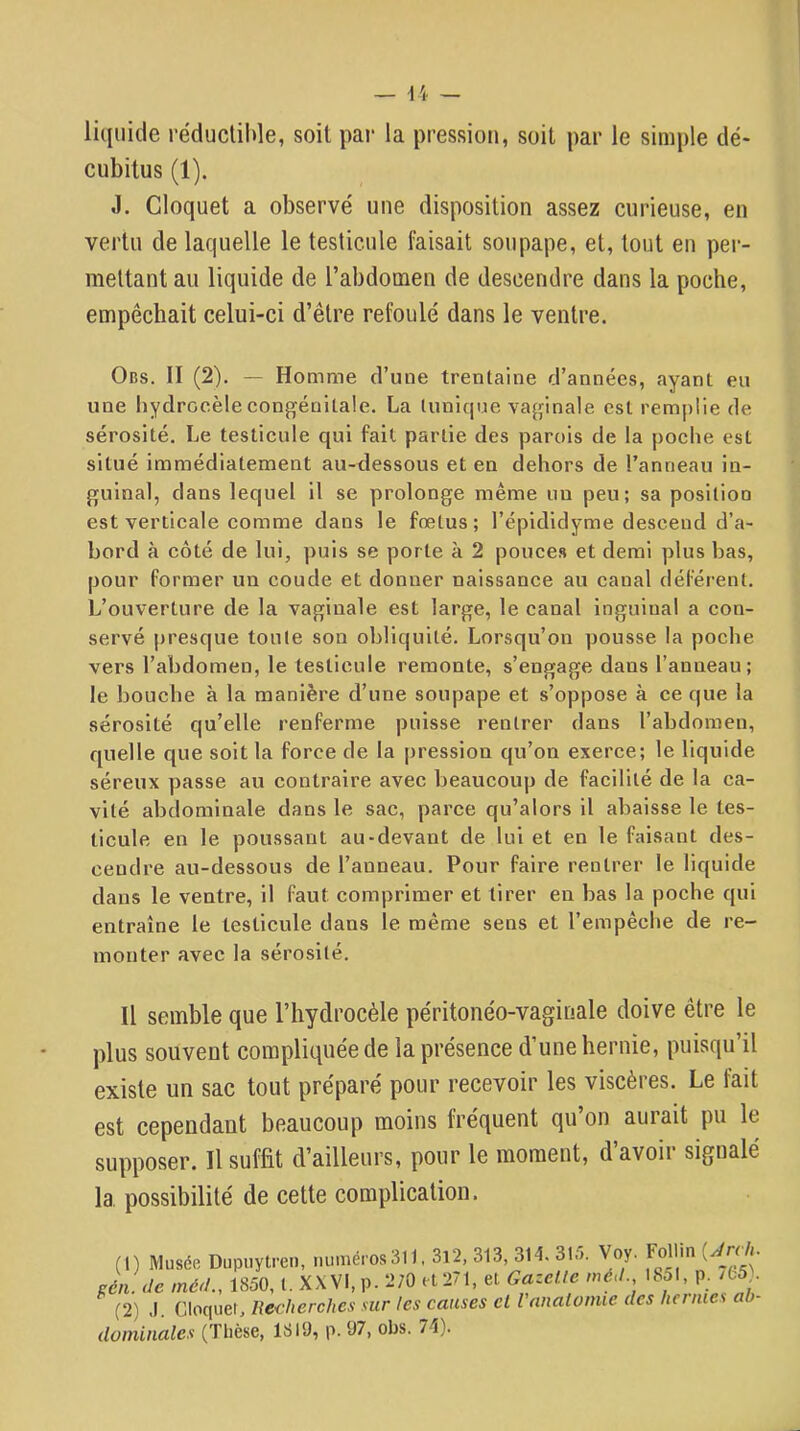 liquide réductible, soit par la pression, soit par le simple dé- cubitus (1). .1. Cloquet a observé une disposition assez curieuse, en vertu de laquelle le testicule faisait soupape, et, tout en per- mettant au liquide de l’abdomen de descendre dans la poche, empêchait celui-ci d’être refoulé dans le ventre. Obs. Il (2). — Homme d’une trentaine d’années, ayant eu une hydrocèle congénitale. La tunique vaginale est rem|)lie de sérosité. Le testicule qui fait partie des parois de la poche est situé immédiatement au-dessous et en dehors de l’anneau in- guinal, dans lequel il se prolonge même un peu; sa position est verticale comme dans le fœtus; l’épididyme descend d’a- bord à côté de lui, ])uis se porte à 2 pouces et demi plus bas, pour former un coude et donner naissance au canal déférent. L’ouverture de la vaginale est large, le canal inguinal a con- servé presque toute son obliquité. Lorsqu’on pousse la poche vers l’abdomen, le testicule remonte, s’engage dans l’anneau; le bouche à la manière d’une soupape et s’oppose à ce que la sérosité qu’elle renferme puisse rentrer dans l’abdomen, quelle que soit la force de la pression qu’on exerce; le liquide séreux passe au contraire avec beaucoup de facilité de la ca- vité abdominale dans le sac, parce qu’alors il abaisse le tes- ticule en le poussant au-devant de lui et en le faisant des- cendre au-dessous de l’anneau. Pour faire rentrer le liquide dans le ventre, il faut comprimer et tirer en bas la poche qui entraîne le testicule dans le même sens et l’empêche de re- monter avec la sérosité. Il semble que l’hydrocèle péritonéo-vagiuale doive être le plus souvent compliquée de la présence d’une hernie, puisqu’il existe un sac tout préparé pour recevoir les viscères. Le fait est cependant beaucoup moins fréquent qu’on aurait pu le supposer. Il suffit d’ailleurs, pour le moment, d’avoir signalé la possibilité de cette complication. (1) Musée Dupiiytren, numéros 311,3l2, 313, 314. Sirr. Voy. Follin ré/l. méd., 1850, l. XXVI, p. 2J0 et 271, et Gazelle méJ., 1851, p. /fc5). (2) J. Cloquet. lledierches sur les causes et Vnnalonue des hernies ah- doiniiiales (Thèse, 1819, p. 97, obs. 74).