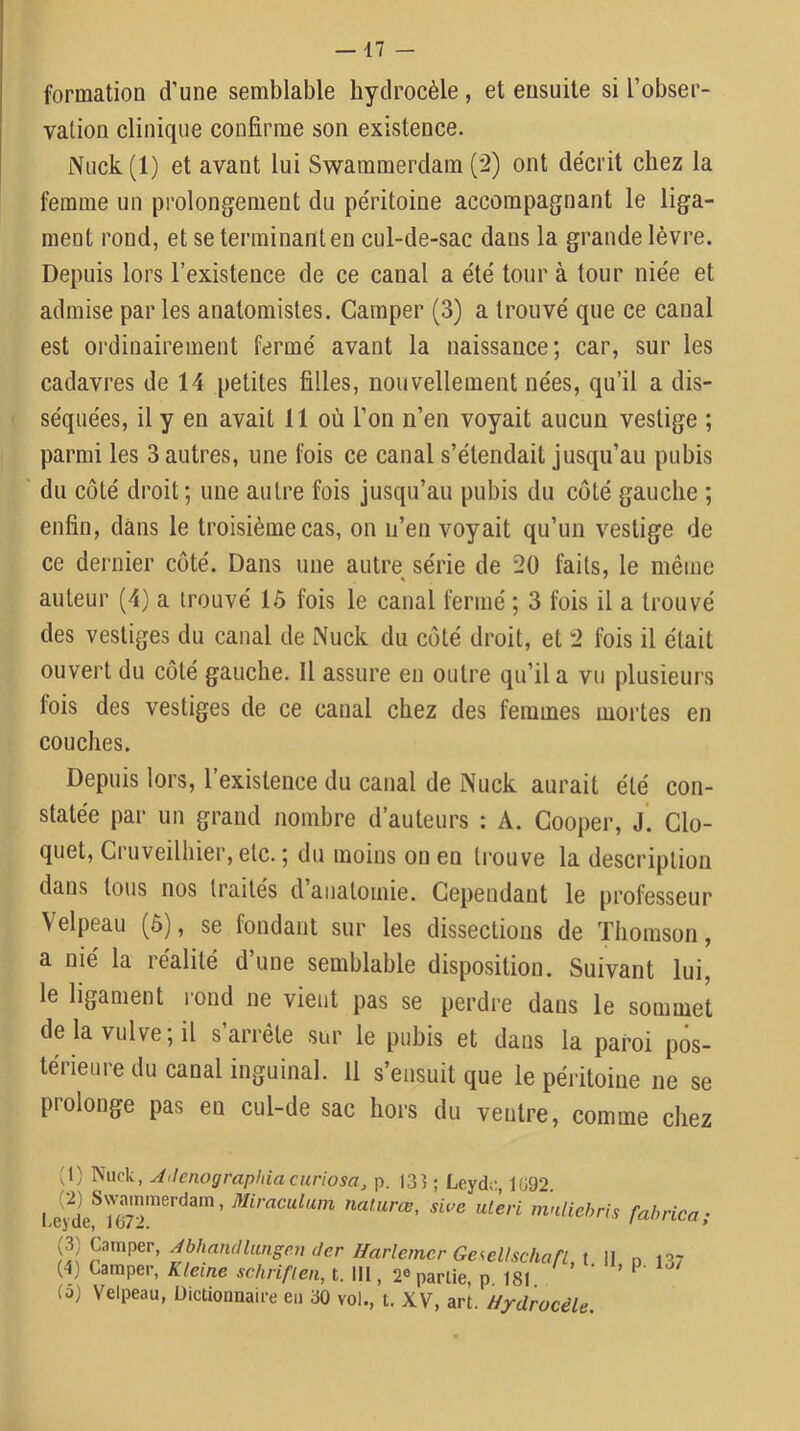 formation d’une semblable hydrocèle, et ensuite si l’obser- vation clinique confirme son existence. Nuck(l) et avant lui Swammerdam (2) ont décrit chez la femme un prolongement du péritoine accompagnant le liga- ment rond, et se terminant en cul-de-sac dans la grande lèvre. Depuis lors l’existence de ce canal a été tour à tour niée et admise par les anatomistes. Camper (3) a trouvé que ce canal est ordinairement fermé avant la naissance; car, sur les cadavres de 14 petites filles, nouvellement nées, qu’il a dis- séquées, il y en avait 11 où l’on n’en voyait aucun vestige ; parmi les 3 autres, une fois ce canal s’étendait jusqu’au pubis du côté droit ; une autre fois jusqu’au pubis du côté gauche ; enfin, dans le troisième cas, on n’envoyait qu’un vestige de ce dernier côté. Dans une autre série de 20 faits, le même auteur (4) a trouvé 15 fois le canal fermé ; 3 fois il a trouvé des vestiges du canal de Nuck du côté droit, et 2 fois il était ouvert du côté gauche. Il assure en outre qu’il a vu plusieurs fois des vestiges de ce canal chez des femmes mortes en couches. Depuis lors, l’existence du canal de Nuck aurait été con- statée par un grand nombre d’auteurs : A. Gooper, j’. Clo- quet. Cl uveilliier, etc. ; du moins on en trouve la description dans tous nos traités d anatomie. Cependant le professeur Velpeau (6), se fondant sur les dissections de Thomson, a nié la réalité d’une semblable disposition. Suivant lui, le ligament rond ne vient pas se perdre dans le sommet de la vulve; il s’arrête sur le pubis et dans la paroi pos- térieure du canal inguinal. 11 s’ensuit que le péritoine ne se prolonge pas en cul-de sac hors du ventre, comme chez (1) Nuck, A<lenograp}dacuriosa, p. 133 ; Leydo, 1092. ^t-eri mnliehris fabrica; Abhandlungpuder HarlemerGe^ellschan t 11 n 137 (4) Camper, Kleine schriflen, t. 111, 2« partie p 181 ’ ^ (à) Velpeau, Dictionnaire eu 30 vol., t. XV, art. Hydrocèle.