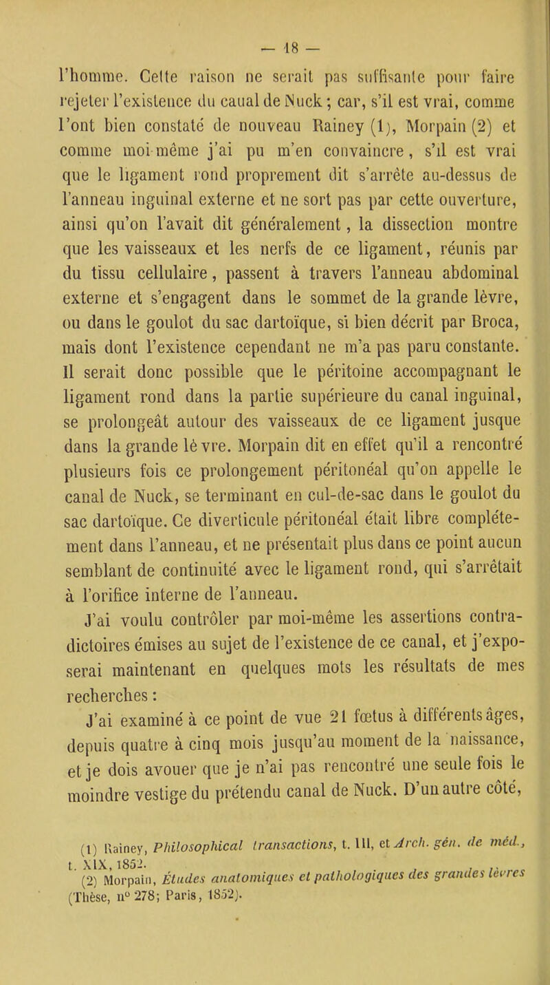 l’homme. Celte raison ne sérail pas siil'fisanle pour taire rejeter l’existence du canal de Miick; car, s’il est vrai, comme l’ont bien constaté de nouveau Rainey (1), Morpain (2) et comme moi même j’ai pu m’en convaincre, s’il est vrai que le ligament rond proprement dit s’arrête au-dessus de l’anneau inguinal externe et ne sort pas par cette ouverture, ainsi qu’on l’avait dit généralement, la dissection montre que les vaisseaux et les nerfs de ce ligament, réunis par du tissu cellulaire, passent à travers l’anneau abdominal externe et s’engagent dans le sommet de la grande lèvre, ou dans le goulot du sac dartoïque, si bien décrit par Broca, mais dont l’existence cependant ne m’a pas paru constante. Il serait donc possible que le péritoine accompagnant le ligament rond dans la partie supérieure du canal inguinal, se prolongeât autour des vaisseaux de ce ligament jusque dans la grande lèvre. Morpain dit en effet qu’il a rencontré plusieurs fois ce prolongement péritonéal qu’on appelle le canal de Nuck, se terminant en cul-de-sac dans le goulot du sac dartoique. Ce diverticule péritonéal était libre complète- ment dans l’anneau, et ne présentait plus dans ce point aucun semblant de continuité avec le ligament rond, qui s’arrêtait à l’orifice interne de l’anneau. J’ai voulu contrôler par moi-même les assertions contra- dictoires émises au sujet de l’existence de ce canal, et j’expo- serai maintenant en quelques mots les résultats de mes recberclies : J’ai examiné à ce point de vue 21 fœtus à différents âges, depuis quatre à cinq mois jusqu au moment de la naissance, et je dois avouer que je n’ai pas rencontré une seule fois le moindre vestige du prétendu canal de Nuck. D un autre côté. (1) Uainey, Philosophical transactions, t. lU, e.i Arch. gén. de méd., 1. XIX, 1852. . , (2) Morpain, Études anatomiques et pathologiques des grandes leures (Thèse, 11“ 278; Paris, I852j.