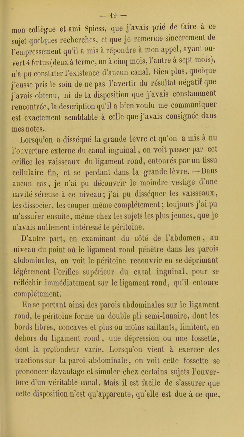 — -19 — mon collègue et ami Spiess, que j’avais prié de faire à ce sujet quelques recherches, et que je remercie sincèrement de rempressement qu’il a mis à répondre à mon appel, ayant ou- vert 4 fœtus (deux, à terme, un à cinq mois, l’autre à sept mois), n’a pu constater l’existence d’aucun canal. Bien plus, quoique j’eusse pris le soin de ne pas l’avertir du résultat négatif que j’avais obtenu, ni de la disposition que j’avais constamment rencontrée, la description qu’il a bien voulu me communiquer est exactement semblable à celle que j’avais consignée dans mes notes. Lorsqu’on a disséqué la grande lèvre et qu’on a mis à nu l’ouverture externe du canal inguinal, on voit passer par cet orifice les vaisseaux du ligament rond, entourés parmi tissu cellulaire fin, et se perdant dans la grande lèvre.—Dans aucun cas, je n’ai pu découvrir le moindi’e vestige d’une cavité séreuse à ce niveau; j’ai pu disséquer les vaisseaux, les dissocier, les couper même complètement ; toujours j’ai pu m’assurer ensuite, même chez les sujets les plus jeunes, que je n’avais nullement intéressé le péritoine. D’autre part, en examinant du côté de l’abdomen, au niveau du point où le ligament rond pénètre dans les parois abdominales, on voit le péritoine recouvrir en se déprimant légèrement l’orifice supérieur du canal inguinal, pour se réfléchir immédiatement sur le ligament rond, qu’il entoure complètement. En se portant ainsi des parois abdominales sur le ligament rond, le péritoine forme un double pli semi-lunaire, dont les bords libres, concaves et plus ou moins saillants, limitent, en dehors du ligament rond, une dépression ou une fossette, dont la profondeur varie. Lorsqu’on vient à exercer des tractions sur la paroi abdominale, on voit cette fossette se prononcer davantage et simuler chez certains sujets l’ouver- ture d’un véritable canal. Mais il est facile de s’assurer que celle disposition n’est qu’apparente, qu’elle est due à ce que.