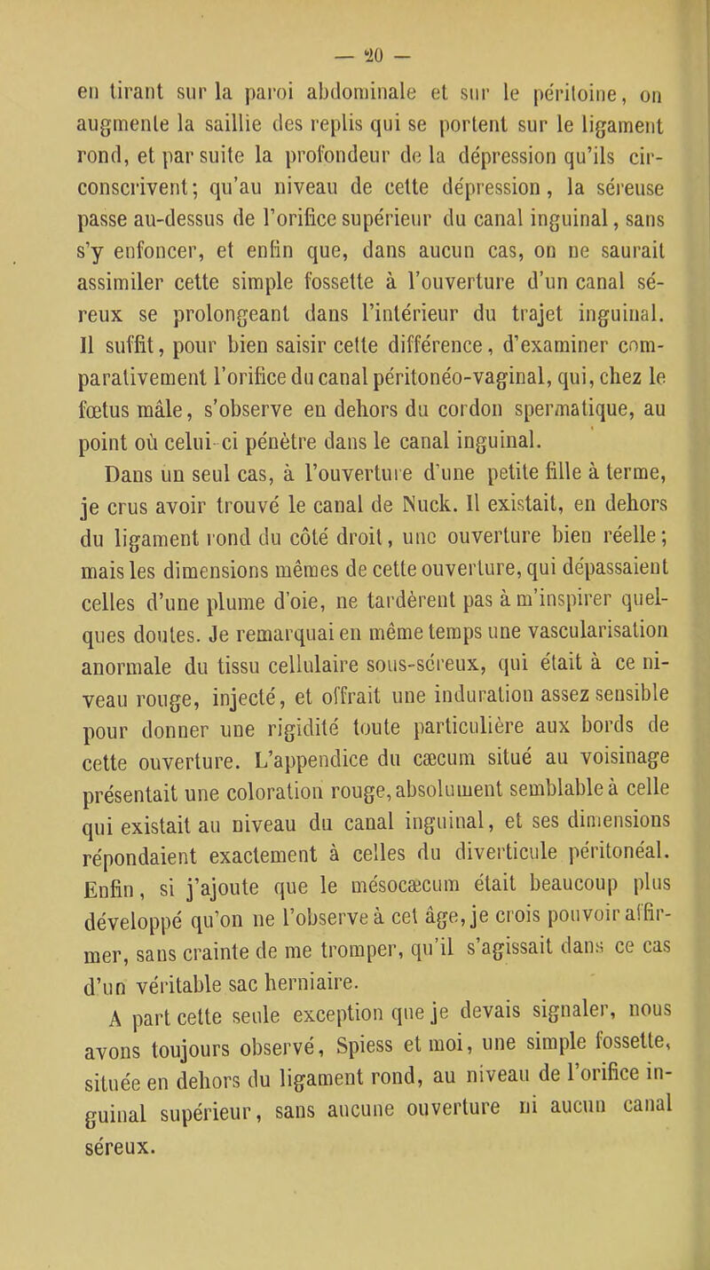 — *iO — en tirant sur la paroi abdominale et sur le péritoine, on augmente la saillie des replis qui se portent sur le ligament rond, et par suite la profondeur delà dépression qu’ils cir- conscrivent; qu’au niveau de cette dépression, la séreuse passe au-dessus de l’orifice supérieur du canal inguinal, sans s’y enfoncer, et enfin que, dans aucun cas, on ne saurait assimiler celte simple fossette à l’ouverture d’un canal sé- reux se prolongeant dans l’intérieur du trajet inguinal. Il suffit, pour bien saisir cette différence, d’examiner com- parativement l’orifice du canal péritonéo-vaginal, qui, chez le fœtus mâle, s’observe en dehors du cordon spermatique, au point où celui- ci pénètre dans le canal inguinal. Dans un seul cas, à l’ouvertui e d’une petite fille à terme, je crus avoir trouvé le canal de Niick. Il existait, en dehors du ligament rond du côté droit, une ouverture bien réelle; mais les dimensions mêmes de cette ouverture, qui dépassaient celles d’une plume d’oie, ne tardèrent pas à m’inspirer quel- ques doutes. Je remarquai en même temps une vascularisation anormale du tissu cellulaire sous-séreux, qui était à ce ni- veau rouge, injecté, et offrait une induration assez sensible pour donner une rigidité toute particulière aux bords de cette ouverture. L’appendice du cæcum situé au voisinage présentait une coloration rouge, absolument semblable à celle qui existait au niveau du canal inguinal, et ses dimensions répondaient exactement à celles du diverticule péritonéal. Enfin, si j’ajoute que le mésocæcum était beaucoup plus développé qu’on ne l’observe à cet âge, je ci'ois pouvoir affir- mer, sans crainte de me tromper, qu’il s’agissait dans ce cas d’un véritable sac herniaire. A part cette seule exception que je devais signaler, nous avons toujours observé, Spiess et moi, une simple fossette, située en dehors du ligament rond, au niveau de l’orifice in- guinal supérieur, sans aucune ouverture ni aucun canal séreux.