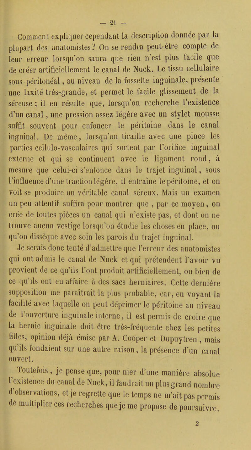 Comment expliquer cependant la description donnée par la plupart des anatomistes? On se rendra peut-être compte de leur erreur lorsqu’on saura que rien n’est plus facile que de créer artificiellement le canal de Nuck. Le tissu cellulaire sous-péritonéal, au niveau de la fossette inguinale, présente une laxité très-grande, et permet le facile glissement de la séreuse ; il eu résulte que, lorsqu’on recherche l’existence d’un canal, une pression assez légère avec un stylet mousse suffit souvent pour enfoncer le péritoine dans le canal inguinal. De même, loi’squ’on tiraille avec une pince les parties cellulo-vasculaires qui sortent par l’orifice inguinal externe et qui se continuent avec le ligament rond, à mesure que celui-ci s’enfonce dans le trajet inguinal, sous l’influence d’une traction légère, il entraîne le péritoine, et on voit se produire un véritable canal séreux. Mais un examen un peu attentif suffira pour montrer que , par ce moyen, on crée de toutes pièces un canal qui n’existe pas, et dont on ne trouve aucun vestige lorsqu’on étudie les choses en place, ou qu’on dissèque avec soin les parois du trajet inguinal. Je serais donc tenté d’admettre que l’erreur des anatomistes qui ont admis le canal de Nuck et qui prétendent l'avoir vu provient de ce qu’ils l’ont produit artificiellement, ou bien de ce qu’ils ont eu affaire à des sacs herniaires. Cette dernière supposition me paraîtrait la [dus probable, cai‘, en voyant la facilité avec laquelle on peut déprimer le péritoine au niveau de l’ouverture inguinale interne, il est permis de croire que la hernie inguinale doit être très-fréquente chez les petites filles, opinion déjà émise par A. Cooper et Dupuytren , mais qu’ils fondaient sur une antre raison, la présence d’un canal ouvert. ^ Toutefois, je pense que, pour nier d’une manière absolue l existence du canal de Nuck, il faudrait un plus grand nombre d observations, et je regrette que le temps ne m’ait pas permis de multiplier ces recherches que je me propose de poursuivre. 2