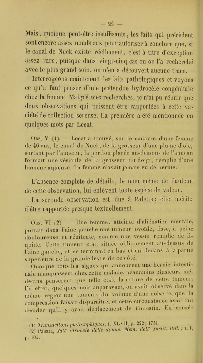 Mais, quoique peut-être insuffisants, les faits qui précèdent sont encore assez nombreux pourauloriser à conclure que, si le canal de Nuck existe réellement, c’est à titre d’exception assez rare, puisque dans vingt-cinq cas où ou l’a recherché avec le plus grand soin, on n’en a découvert aucune trace. Interrogeons maintenant les faits pathologiques et voyons ce qu’il faut penser d’une prétendue hydrocèle congénitale chez la femme. Malgré mes recherches, je n’ai pu réunir que deux observations qui puissent être rapportées à cette va- riété de collection séreuse. La première a été mentionnée en quelques mots par Lecat. Obs. V (I). — Lecat a trouvé, sur le cadavre d’une femme (le 40 ans, le canal de Nuck, de la grosseur d’une plume d’oie, sortant par l’anneau; la poiiiou placée au-dessous de l’annoau Formait une vésicule de la grosseur du doigt, remplie d’une humeur aqueuse. La femme n’avait jamais eu de hernie. L’absence complète de .détails, le nom même de l’auleiir de celte observation, lui enlèvent toute espèce de valeur. La seconde observation est due à P.aletta ; elle mérite d’être rapportée presque textuellement. Obs. VI (2). — Une femme, atteinte d’aliénation mentale, portait dans l’aine gauche une tumeur ovoïde, lisse, à peine douloureuse et rénitente, comme une vessie remplie de li- quide. Celte tumeur éiait située obri(|uement au-dessus de l’aine gauche, et se terminait en has et en dedans k la partie supérieure de la grande lèvre de ce côté. Quoique tous les signes qui annoncent une hernie intesti- nale manquassent chez cette malade, néanmoins plusieurs mé- decins pensèrent que telle était la nature de cette tumeui. En effet, quelques mois auparavant, on avait observé dans la même région une tumeur, du volume dune noisette, que la compression faisait disparaître, et celte circonsUmee avait lait décider cpi’il y avait déplacement de l intestin. En consé- r (1) 2'ransaclioiis phi/osophfques, L XLVll, p. 2'22; 17ol. (2) l’aleüa, SuU' ulrocele delle donne. Idem. deW InslU. liai. ; t. l, p. 101.