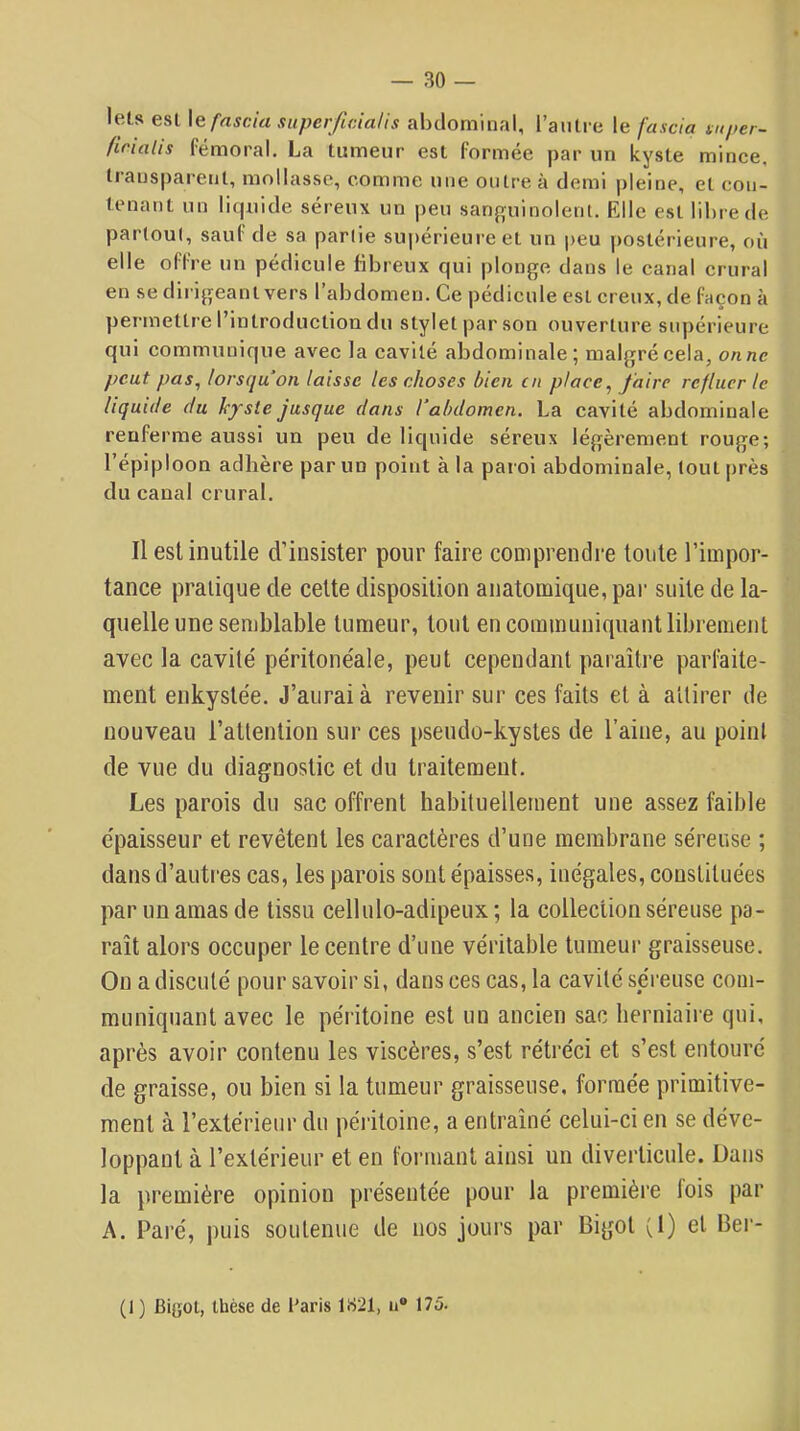 leLs esl \Qfascia siiperficia/is abdominal, l’aiilre le fascia mper- firialis fémoral. La tumeur esl formée par un kyste mince, transparent, mollasse, comme une outre à demi pleine, et con- tenant un liquide séreux un peu sanguinolent. Elle est libre de partout, sauf de sa partie supérieure et un peu postérieure, où elle offre un pédicule fibreux qui plonge dans le canal crural en se dirigeant vers l’abdomen. Ce pédicule est creux, de façon à permettre l’introduction du stylet par son ouverture siq)érieure qui communique avec la cavité abdominale; malgré cela, onnc peut pas, lorsqu on laisse les choses bien en place, faire refluer le liquide du kyste jusque dans l'abdomen. La cavité abdominale renferme aussi un peu de liquide séreux légèrement rouge; l’épiploon adhère par un point à la paroi abdominale, tout près du canal crural. Il est inutile d’insister pour faire comprendre toute l’impor- tance pratique de celte disposition anatomique, par suite de la- quelle une semblable tumeur, tout en communiquant librement avec la cavité péritonéale, peut cependant paraître parfaite- ment enkystée. J’aurai à revenir sur ces faits et à a'direr de nouveau l’atlenlion sur ces pseudo-kystes de l’aine, au point de vue du diagnostic et du traitement. Les parois du sac offrent habituellement une assez faible épaisseur et revêtent les caractères d’une membrane séreuse ; dans d’autres cas, les parois sont épaisses, inégales, constituées par un amas de tissu cellulo-adipeux; la collection séreuse pa- raît alors occuper le centre d’une véritable tumeur graisseuse. Ou a discuté pour savoir si, dans ces cas, la cavité séreuse com- muniquant avec le péritoine est un ancien sac herniaire qui, après avoir contenu les viscères, s’est rétréci et s’est entouré de graisse, ou bien si la tumeur graisseuse, formée primitive- ment à l’extérieur du péritoine, a entraîné celui-ci en se déve- loppant à l’extérieur et en formant ainsi un diverticule. Dans la première opinion présentée pour la première lois par A. Paré, puis soutenue de nos jours par Bigot (1) et Ber- (1 ) Bigot, thèse de Paris 1B21, u® 175.