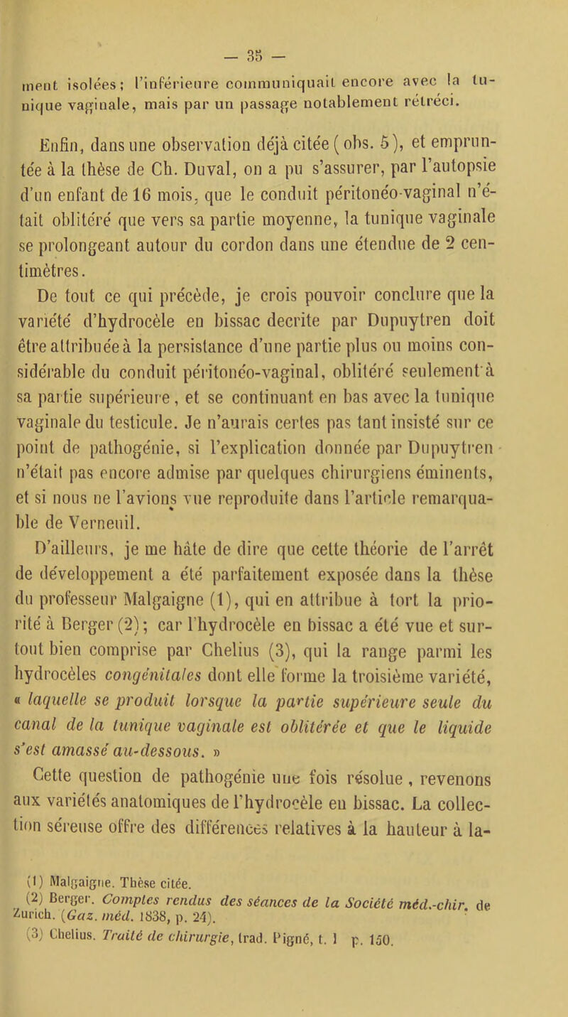 ment isolées; rinPérienre communiquait encore avec la tu- nique vaj^inale, mais par un passaf;e notablement rétréci. Enfin, dans une observation déjà citée ( ohs. 5), et emprun- tée à la thèse de Ch. Diival, on a pu s’assurer, par l’autopsie d’un enfant de 16 mois, que le conduit péritonéo-vaginal n’é- tait oblitéré que vers sa partie moyenne, la tunique vaginale se prolongeant autour du cordon dans une étendue de 2 cen- timètres . De tout ce qui précède, je crois pouvoir conclure que la variété d’hydrocèle en bissac décrite par Dupuytren doit être attribuée à la persistance d’une partie plus ou moins con- sidérable du conduit péritonéo-vaginal, oblitéré seulement’à sa partie supérieure, et se continuant en bas avec la tunique vaginale du testicule. Je n’aurais certes pas tant insisté sur ce point de pathogénie, si l’explication donnée par Dupuyti’en n’était pas encore admise par quelques chirurgiens éminents, et si nous ne l’avions vue reproduite dans l’article remarqua- hle de Verneuil. D’ailleurs, je me hâte de dire que cette théorie de l’arrêt de développement a été parfaitement exposée dans la thèse du professeur Malgaigne (1), qui en attribue à tort la prio- rité à Berger (2) ; car l’hydrocèle en bissac a été vue et sur- tout bien comprise par Chelins (3), qui la range parmi les hydrocèles congénitales dont elle fonne la troisième variété, « laquelle se produit lorsque la partie supérieure seule du canal de la tunique vaginale est oblitérée et que le liquide s’est amassé au-dessous. » Cette question de pathogénie une fois résolue, revenons aux variétés anatomiques de l’hydrocèle eu bissac. La collec- tion séi’euse offre des différences relatives à la hauteur à la- (1) Malgaigne, Thèse citée. (2) Berger. Comptes rendus des séances de la Société méd.-chir de Zurich. {Gaz. inéd. 1838, p. 24). ‘ (3) Chelius. Traité de chirurgie, trad. Pigné, t. 1 p. 150.