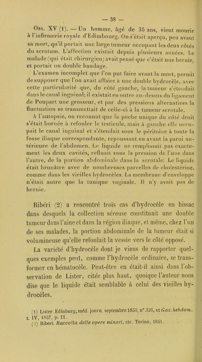 Obs. XV (1). — Un homme, â{ré de 35 ans, vient mourir à Tinfirmerie royale d’Edimhourf;. On s’était aperçu, peu avant sa mort, qu’il portait une large tumeur occupant les deux côtés du scrotum. L’afFection existait depuis plusieurs années. Le malade (qui était chirurgien; avait pensé que c’était une lier oie, et portait un double bandage. L’examen incomplet que l’on put faire avant la mort, permit de supposer que l’on avait affaire à une double hydrocèle, avec cette particularité que, du côté gauche, la tumeur s’étendait danslecaual inguinal;il existait eu outre au-dessus du ligament de Poupart une grosseur, et par des pressions alternatives la fluctuation se transmettait de celle-ci à la tumeur serolale. A 1 autopsie, on reconnut que la poche unique du côté droit s’était bornée à refouler le testicule, mais à gauche elle occu- pait le canal inguinal et s’étendait sous le pét'itoine à toute la fosse iliaque correspondante, repoussant en avant la paroi an- térieure de l’abdomen. Le liquide ne remplissait pas exacte- ment les deux cavités, refluait sous la pression de rune dans l’autre, de la portion abdominale dans la scrotale'. Le liquide était brunâtre avec de nombreuses parcelles de cholestérine, comme dans les vieilles hydrocèles. La membrane d’enveloppe n’était autre que la tunique vaginale. Il n’y avait pas de hernie. Ribéri (2) a rencontré trois cas d’hydrocèle en bissac dans desquels la collection séreuse constituait une double tumeur dans l’aine et dans la région iliaque, et même, chez l’un de ses malades, la portion abdominale de la tumeur était si volumineuse qu’elle refoulait la vessie vers le côté opposé. La variété d’hydrocèle dont je viens de rapporter quel- ques exemples peut, comme l’hydrocèle ordinaire, se trans- former en hématocèle. Peut-être en était-il ainsi dans l’ob- servation de Lister, citée plus haut, quoique l’auteur nous dise que le liquide était semblable à celui des vieilles hy- drocèles. (1 ) Lister. Edinburg,raéd. journ. septembre 1858, n“ 326, et Gaz. hebdom. t. IV, 1857, p. 11. ( j) lliberi. Raccolta delle opéré minori, etc. Toriiio, 1851.